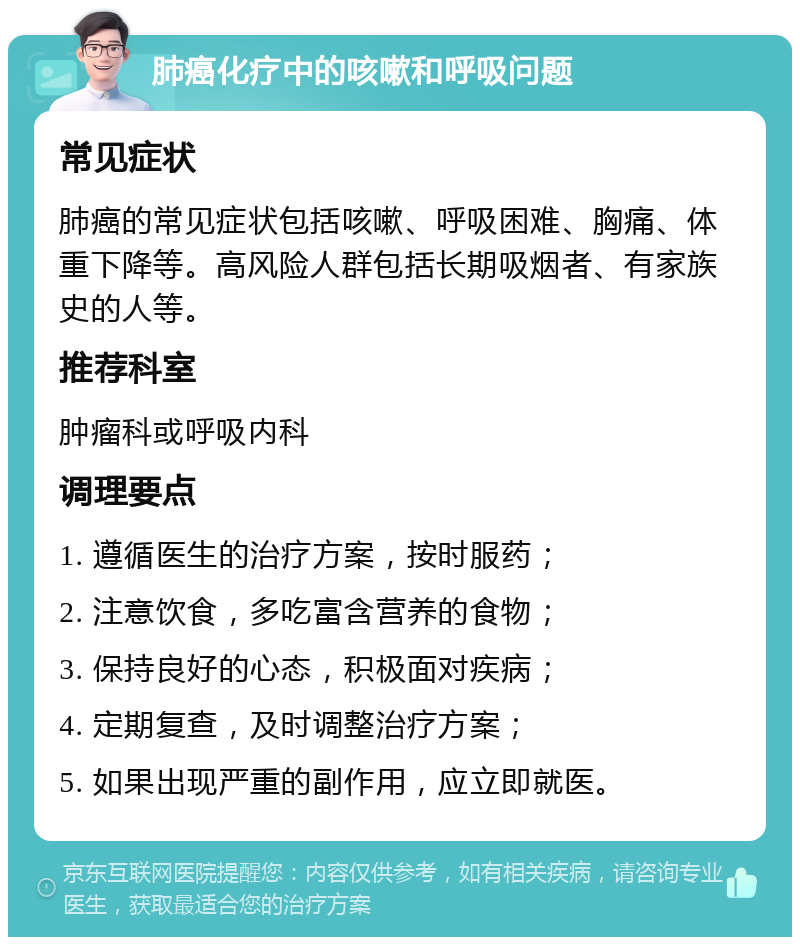 肺癌化疗中的咳嗽和呼吸问题 常见症状 肺癌的常见症状包括咳嗽、呼吸困难、胸痛、体重下降等。高风险人群包括长期吸烟者、有家族史的人等。 推荐科室 肿瘤科或呼吸内科 调理要点 1. 遵循医生的治疗方案，按时服药； 2. 注意饮食，多吃富含营养的食物； 3. 保持良好的心态，积极面对疾病； 4. 定期复查，及时调整治疗方案； 5. 如果出现严重的副作用，应立即就医。