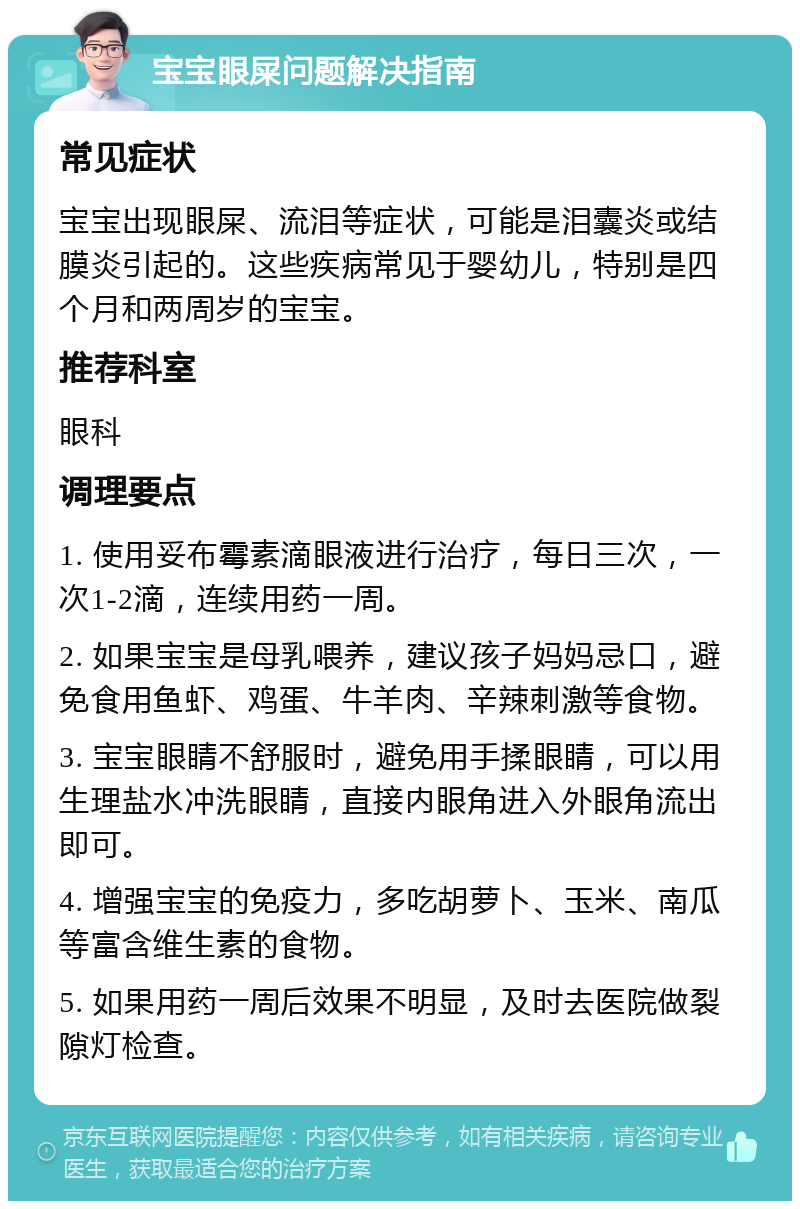 宝宝眼屎问题解决指南 常见症状 宝宝出现眼屎、流泪等症状，可能是泪囊炎或结膜炎引起的。这些疾病常见于婴幼儿，特别是四个月和两周岁的宝宝。 推荐科室 眼科 调理要点 1. 使用妥布霉素滴眼液进行治疗，每日三次，一次1-2滴，连续用药一周。 2. 如果宝宝是母乳喂养，建议孩子妈妈忌口，避免食用鱼虾、鸡蛋、牛羊肉、辛辣刺激等食物。 3. 宝宝眼睛不舒服时，避免用手揉眼睛，可以用生理盐水冲洗眼睛，直接内眼角进入外眼角流出即可。 4. 增强宝宝的免疫力，多吃胡萝卜、玉米、南瓜等富含维生素的食物。 5. 如果用药一周后效果不明显，及时去医院做裂隙灯检查。