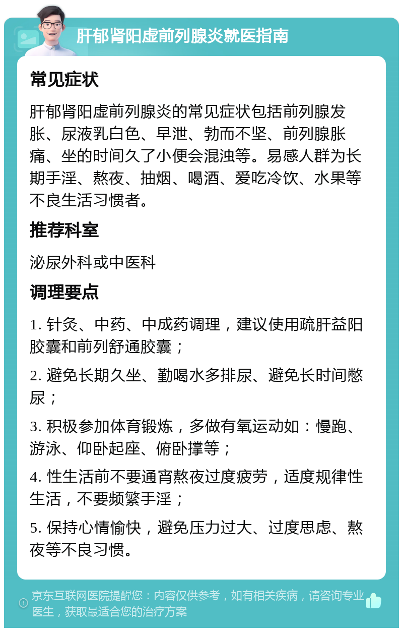 肝郁肾阳虚前列腺炎就医指南 常见症状 肝郁肾阳虚前列腺炎的常见症状包括前列腺发胀、尿液乳白色、早泄、勃而不坚、前列腺胀痛、坐的时间久了小便会混浊等。易感人群为长期手淫、熬夜、抽烟、喝酒、爱吃冷饮、水果等不良生活习惯者。 推荐科室 泌尿外科或中医科 调理要点 1. 针灸、中药、中成药调理，建议使用疏肝益阳胶囊和前列舒通胶囊； 2. 避免长期久坐、勤喝水多排尿、避免长时间憋尿； 3. 积极参加体育锻炼，多做有氧运动如：慢跑、游泳、仰卧起座、俯卧撑等； 4. 性生活前不要通宵熬夜过度疲劳，适度规律性生活，不要频繁手淫； 5. 保持心情愉快，避免压力过大、过度思虑、熬夜等不良习惯。