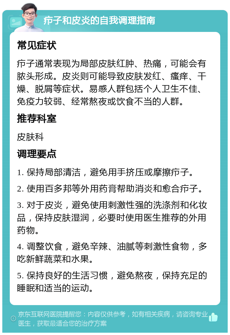 疖子和皮炎的自我调理指南 常见症状 疖子通常表现为局部皮肤红肿、热痛，可能会有脓头形成。皮炎则可能导致皮肤发红、瘙痒、干燥、脱屑等症状。易感人群包括个人卫生不佳、免疫力较弱、经常熬夜或饮食不当的人群。 推荐科室 皮肤科 调理要点 1. 保持局部清洁，避免用手挤压或摩擦疖子。 2. 使用百多邦等外用药膏帮助消炎和愈合疖子。 3. 对于皮炎，避免使用刺激性强的洗涤剂和化妆品，保持皮肤湿润，必要时使用医生推荐的外用药物。 4. 调整饮食，避免辛辣、油腻等刺激性食物，多吃新鲜蔬菜和水果。 5. 保持良好的生活习惯，避免熬夜，保持充足的睡眠和适当的运动。