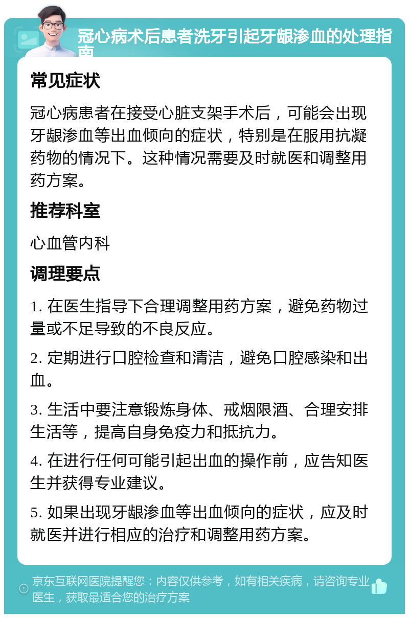 冠心病术后患者洗牙引起牙龈渗血的处理指南 常见症状 冠心病患者在接受心脏支架手术后，可能会出现牙龈渗血等出血倾向的症状，特别是在服用抗凝药物的情况下。这种情况需要及时就医和调整用药方案。 推荐科室 心血管内科 调理要点 1. 在医生指导下合理调整用药方案，避免药物过量或不足导致的不良反应。 2. 定期进行口腔检查和清洁，避免口腔感染和出血。 3. 生活中要注意锻炼身体、戒烟限酒、合理安排生活等，提高自身免疫力和抵抗力。 4. 在进行任何可能引起出血的操作前，应告知医生并获得专业建议。 5. 如果出现牙龈渗血等出血倾向的症状，应及时就医并进行相应的治疗和调整用药方案。