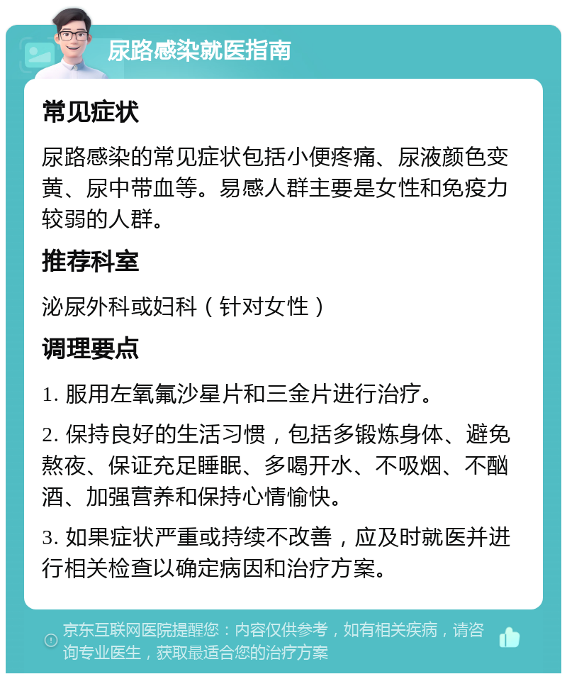 尿路感染就医指南 常见症状 尿路感染的常见症状包括小便疼痛、尿液颜色变黄、尿中带血等。易感人群主要是女性和免疫力较弱的人群。 推荐科室 泌尿外科或妇科（针对女性） 调理要点 1. 服用左氧氟沙星片和三金片进行治疗。 2. 保持良好的生活习惯，包括多锻炼身体、避免熬夜、保证充足睡眠、多喝开水、不吸烟、不酗酒、加强营养和保持心情愉快。 3. 如果症状严重或持续不改善，应及时就医并进行相关检查以确定病因和治疗方案。