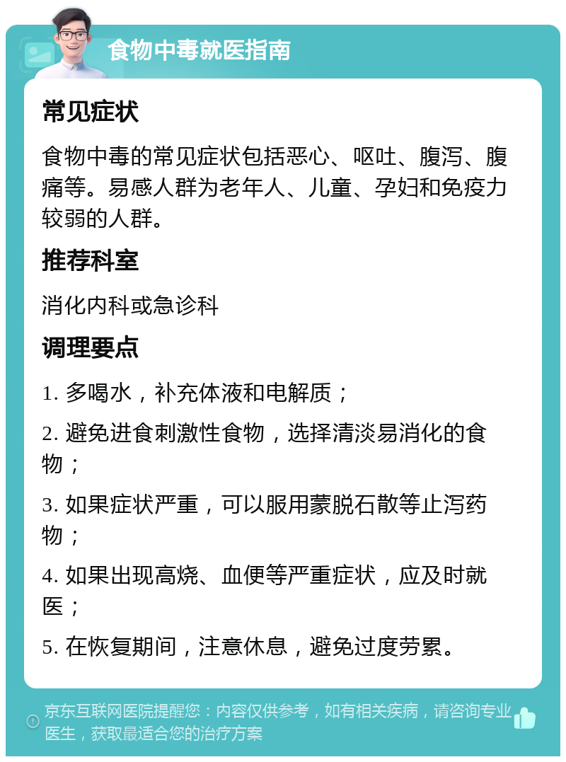 食物中毒就医指南 常见症状 食物中毒的常见症状包括恶心、呕吐、腹泻、腹痛等。易感人群为老年人、儿童、孕妇和免疫力较弱的人群。 推荐科室 消化内科或急诊科 调理要点 1. 多喝水，补充体液和电解质； 2. 避免进食刺激性食物，选择清淡易消化的食物； 3. 如果症状严重，可以服用蒙脱石散等止泻药物； 4. 如果出现高烧、血便等严重症状，应及时就医； 5. 在恢复期间，注意休息，避免过度劳累。