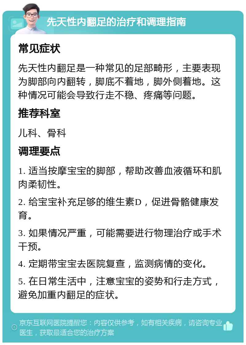 先天性内翻足的治疗和调理指南 常见症状 先天性内翻足是一种常见的足部畸形，主要表现为脚部向内翻转，脚底不着地，脚外侧着地。这种情况可能会导致行走不稳、疼痛等问题。 推荐科室 儿科、骨科 调理要点 1. 适当按摩宝宝的脚部，帮助改善血液循环和肌肉柔韧性。 2. 给宝宝补充足够的维生素D，促进骨骼健康发育。 3. 如果情况严重，可能需要进行物理治疗或手术干预。 4. 定期带宝宝去医院复查，监测病情的变化。 5. 在日常生活中，注意宝宝的姿势和行走方式，避免加重内翻足的症状。