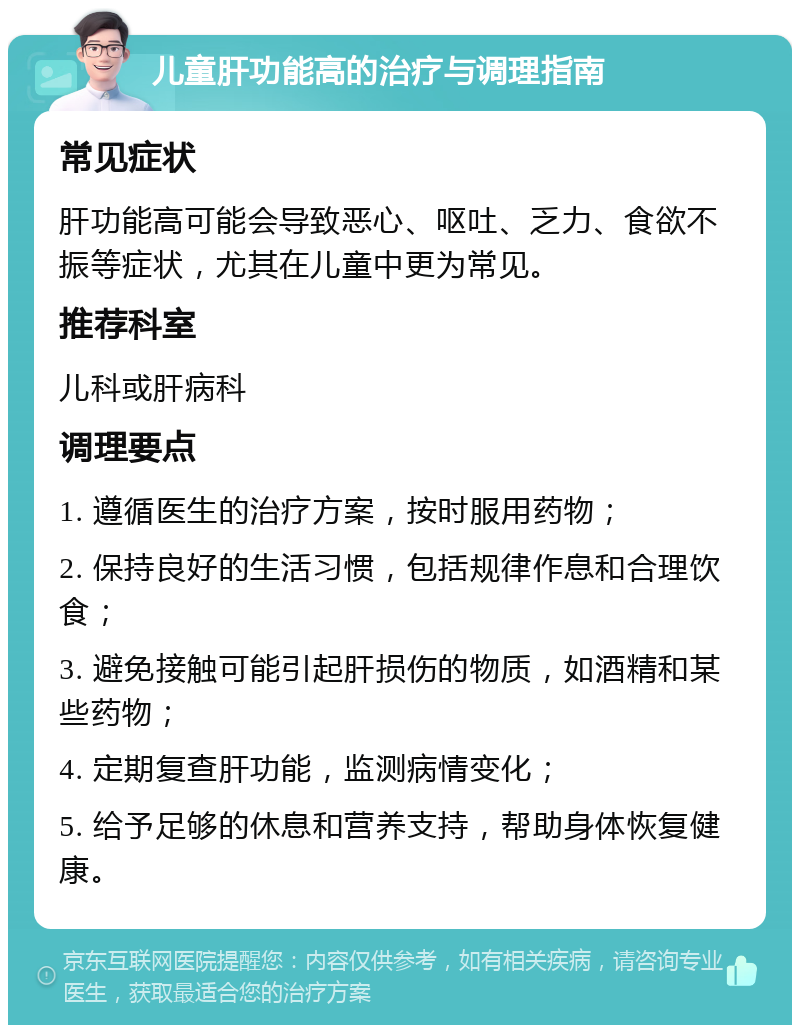 儿童肝功能高的治疗与调理指南 常见症状 肝功能高可能会导致恶心、呕吐、乏力、食欲不振等症状，尤其在儿童中更为常见。 推荐科室 儿科或肝病科 调理要点 1. 遵循医生的治疗方案，按时服用药物； 2. 保持良好的生活习惯，包括规律作息和合理饮食； 3. 避免接触可能引起肝损伤的物质，如酒精和某些药物； 4. 定期复查肝功能，监测病情变化； 5. 给予足够的休息和营养支持，帮助身体恢复健康。