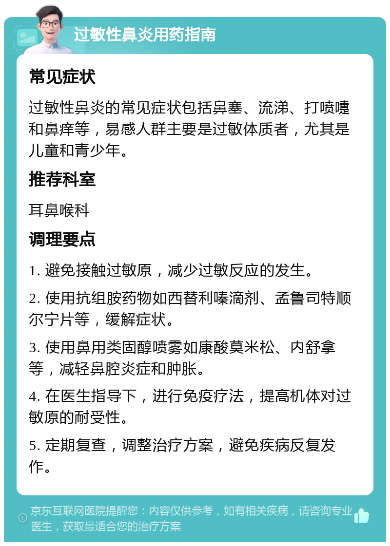 过敏性鼻炎用药指南 常见症状 过敏性鼻炎的常见症状包括鼻塞、流涕、打喷嚏和鼻痒等，易感人群主要是过敏体质者，尤其是儿童和青少年。 推荐科室 耳鼻喉科 调理要点 1. 避免接触过敏原，减少过敏反应的发生。 2. 使用抗组胺药物如西替利嗪滴剂、孟鲁司特顺尔宁片等，缓解症状。 3. 使用鼻用类固醇喷雾如康酸莫米松、内舒拿等，减轻鼻腔炎症和肿胀。 4. 在医生指导下，进行免疫疗法，提高机体对过敏原的耐受性。 5. 定期复查，调整治疗方案，避免疾病反复发作。