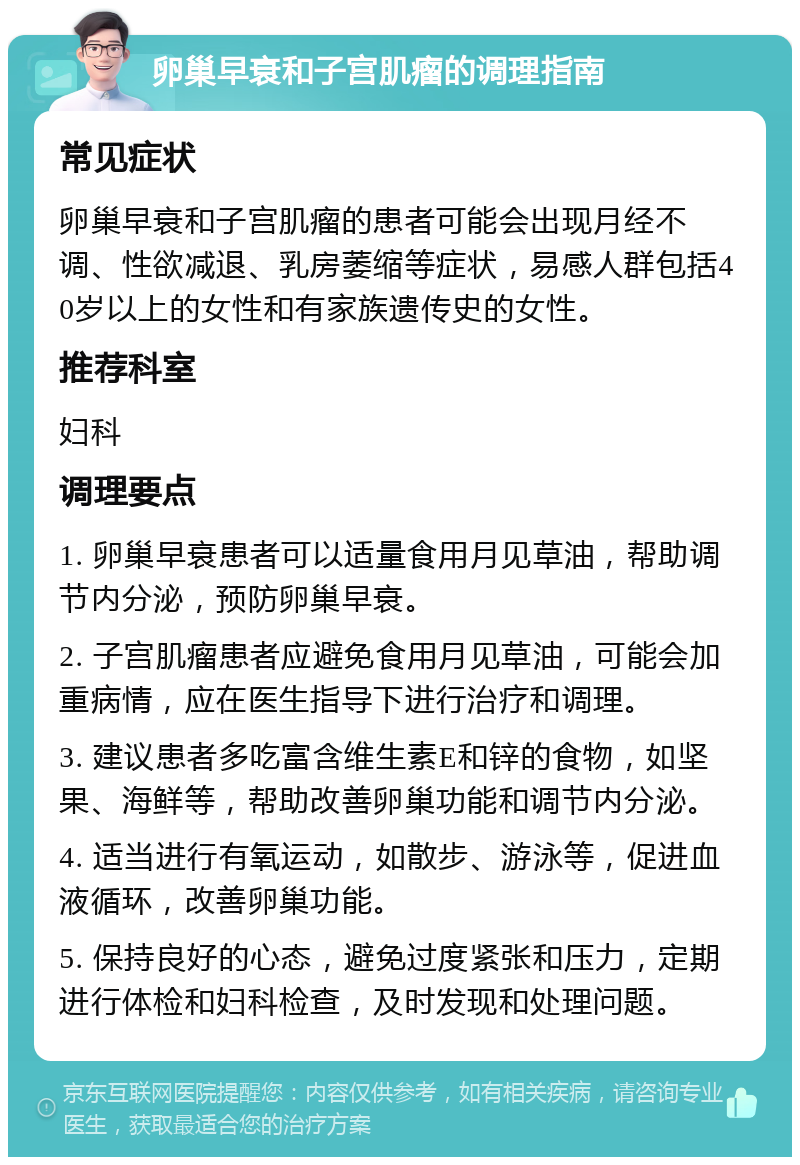 卵巢早衰和子宫肌瘤的调理指南 常见症状 卵巢早衰和子宫肌瘤的患者可能会出现月经不调、性欲减退、乳房萎缩等症状，易感人群包括40岁以上的女性和有家族遗传史的女性。 推荐科室 妇科 调理要点 1. 卵巢早衰患者可以适量食用月见草油，帮助调节内分泌，预防卵巢早衰。 2. 子宫肌瘤患者应避免食用月见草油，可能会加重病情，应在医生指导下进行治疗和调理。 3. 建议患者多吃富含维生素E和锌的食物，如坚果、海鲜等，帮助改善卵巢功能和调节内分泌。 4. 适当进行有氧运动，如散步、游泳等，促进血液循环，改善卵巢功能。 5. 保持良好的心态，避免过度紧张和压力，定期进行体检和妇科检查，及时发现和处理问题。