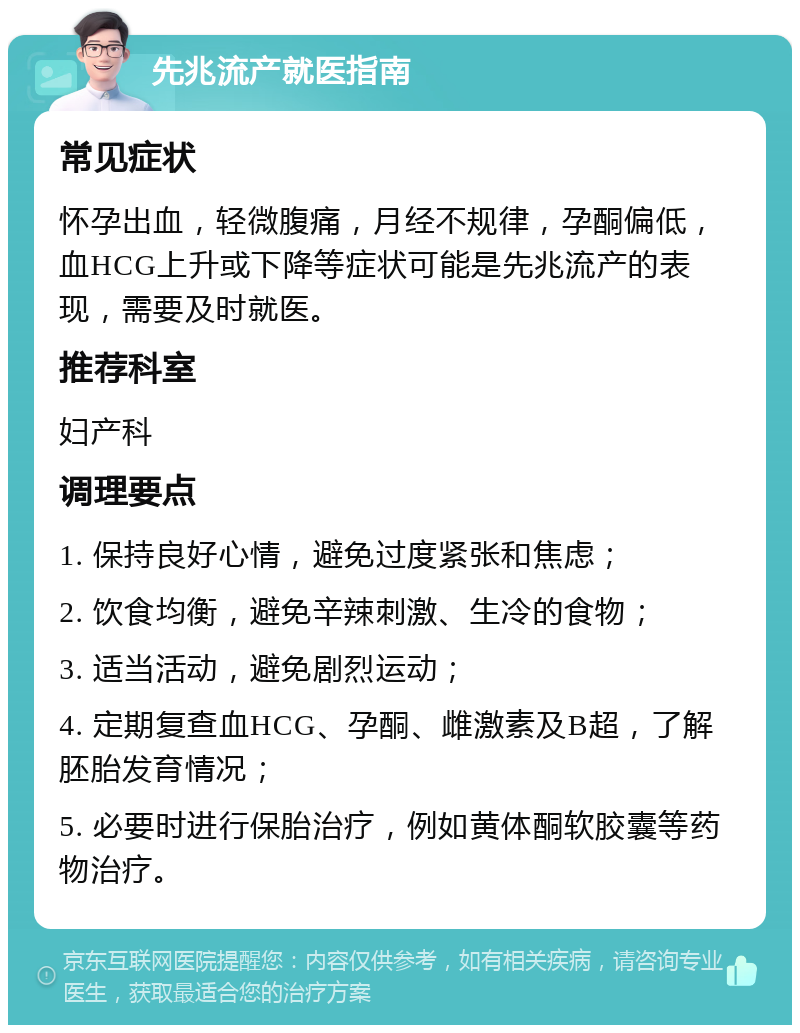 先兆流产就医指南 常见症状 怀孕出血，轻微腹痛，月经不规律，孕酮偏低，血HCG上升或下降等症状可能是先兆流产的表现，需要及时就医。 推荐科室 妇产科 调理要点 1. 保持良好心情，避免过度紧张和焦虑； 2. 饮食均衡，避免辛辣刺激、生冷的食物； 3. 适当活动，避免剧烈运动； 4. 定期复查血HCG、孕酮、雌激素及B超，了解胚胎发育情况； 5. 必要时进行保胎治疗，例如黄体酮软胶囊等药物治疗。