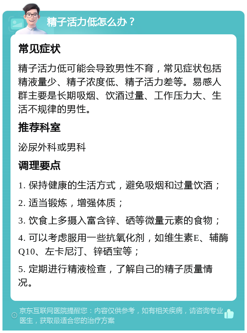 精子活力低怎么办？ 常见症状 精子活力低可能会导致男性不育，常见症状包括精液量少、精子浓度低、精子活力差等。易感人群主要是长期吸烟、饮酒过量、工作压力大、生活不规律的男性。 推荐科室 泌尿外科或男科 调理要点 1. 保持健康的生活方式，避免吸烟和过量饮酒； 2. 适当锻炼，增强体质； 3. 饮食上多摄入富含锌、硒等微量元素的食物； 4. 可以考虑服用一些抗氧化剂，如维生素E、辅酶Q10、左卡尼汀、锌硒宝等； 5. 定期进行精液检查，了解自己的精子质量情况。