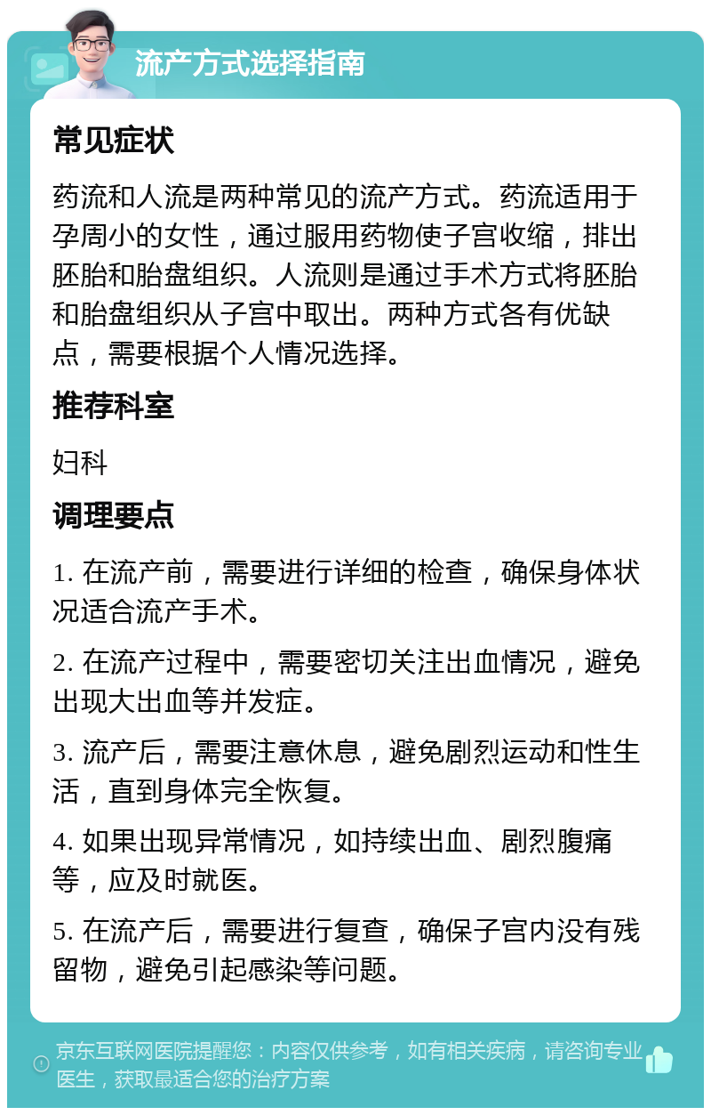 流产方式选择指南 常见症状 药流和人流是两种常见的流产方式。药流适用于孕周小的女性，通过服用药物使子宫收缩，排出胚胎和胎盘组织。人流则是通过手术方式将胚胎和胎盘组织从子宫中取出。两种方式各有优缺点，需要根据个人情况选择。 推荐科室 妇科 调理要点 1. 在流产前，需要进行详细的检查，确保身体状况适合流产手术。 2. 在流产过程中，需要密切关注出血情况，避免出现大出血等并发症。 3. 流产后，需要注意休息，避免剧烈运动和性生活，直到身体完全恢复。 4. 如果出现异常情况，如持续出血、剧烈腹痛等，应及时就医。 5. 在流产后，需要进行复查，确保子宫内没有残留物，避免引起感染等问题。