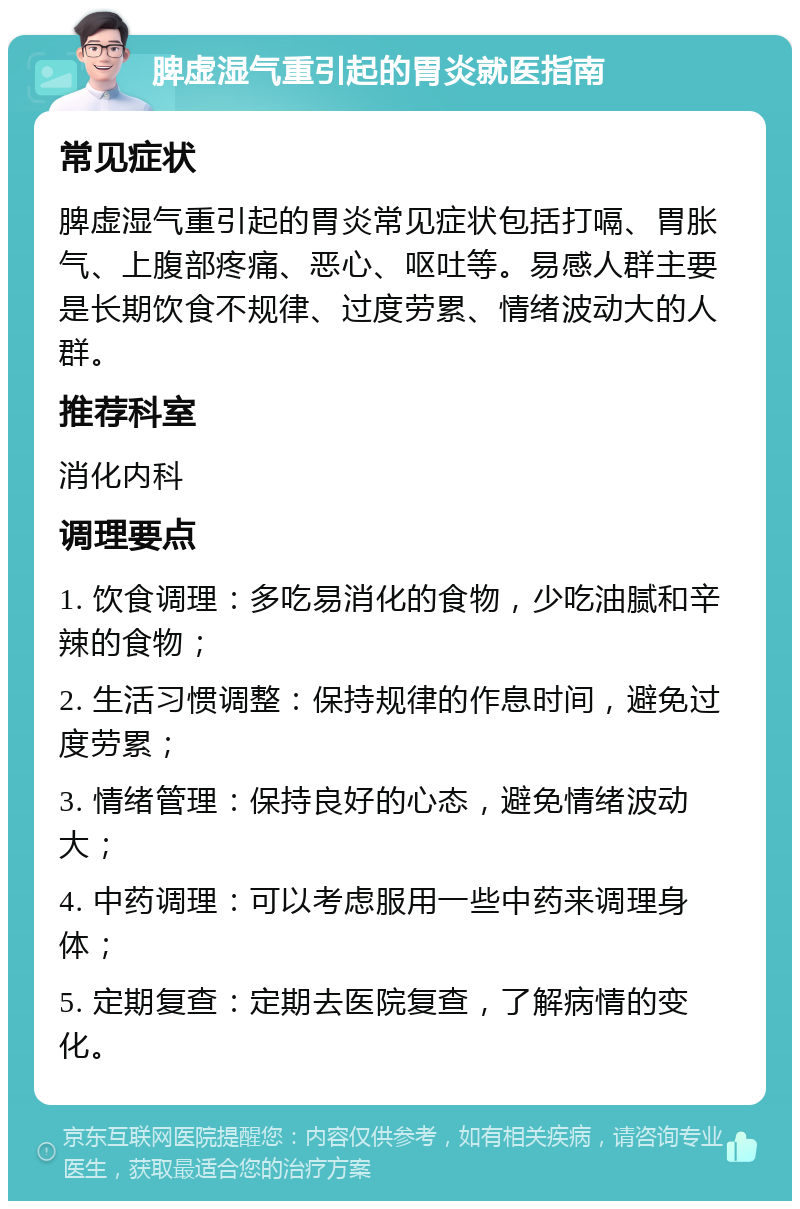 脾虚湿气重引起的胃炎就医指南 常见症状 脾虚湿气重引起的胃炎常见症状包括打嗝、胃胀气、上腹部疼痛、恶心、呕吐等。易感人群主要是长期饮食不规律、过度劳累、情绪波动大的人群。 推荐科室 消化内科 调理要点 1. 饮食调理：多吃易消化的食物，少吃油腻和辛辣的食物； 2. 生活习惯调整：保持规律的作息时间，避免过度劳累； 3. 情绪管理：保持良好的心态，避免情绪波动大； 4. 中药调理：可以考虑服用一些中药来调理身体； 5. 定期复查：定期去医院复查，了解病情的变化。