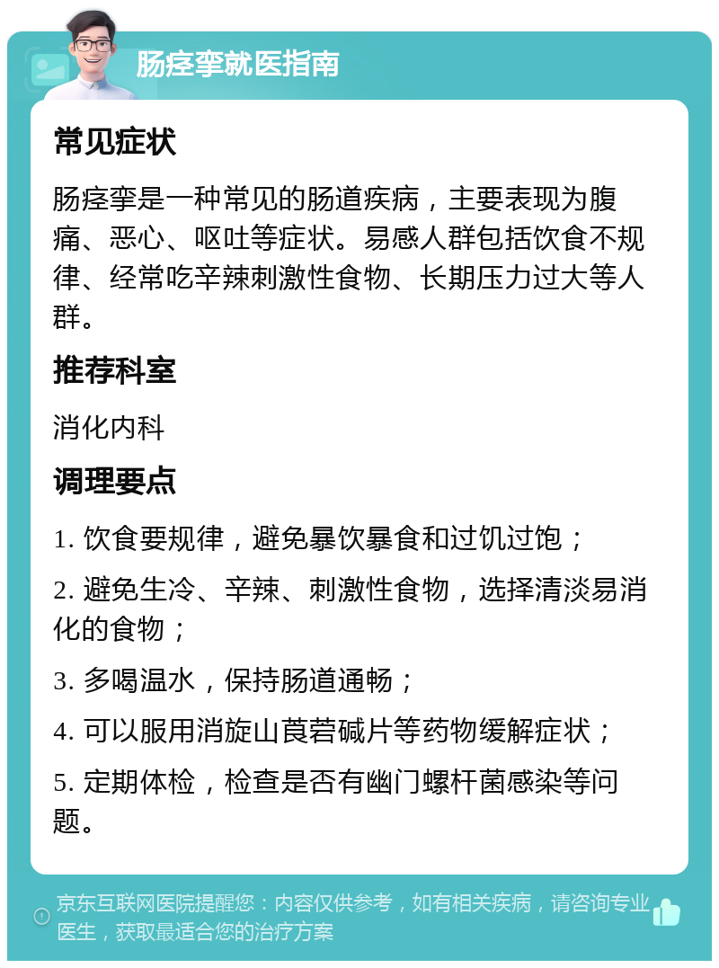 肠痉挛就医指南 常见症状 肠痉挛是一种常见的肠道疾病，主要表现为腹痛、恶心、呕吐等症状。易感人群包括饮食不规律、经常吃辛辣刺激性食物、长期压力过大等人群。 推荐科室 消化内科 调理要点 1. 饮食要规律，避免暴饮暴食和过饥过饱； 2. 避免生冷、辛辣、刺激性食物，选择清淡易消化的食物； 3. 多喝温水，保持肠道通畅； 4. 可以服用消旋山莨菪碱片等药物缓解症状； 5. 定期体检，检查是否有幽门螺杆菌感染等问题。