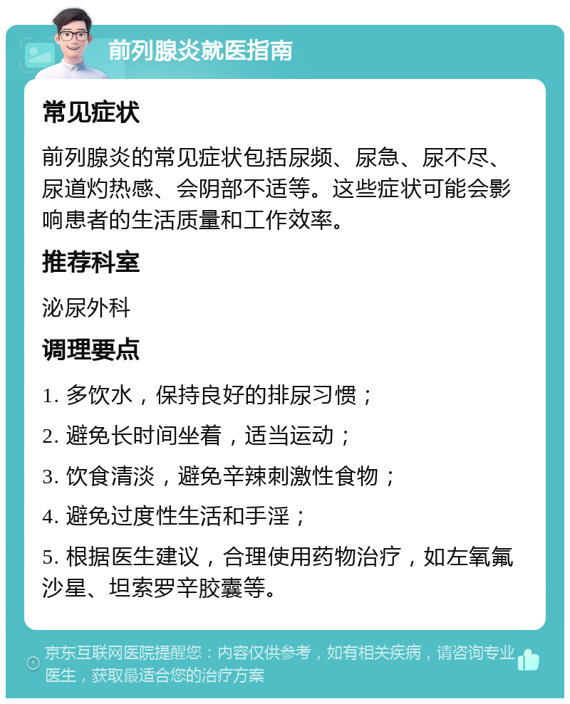 前列腺炎就医指南 常见症状 前列腺炎的常见症状包括尿频、尿急、尿不尽、尿道灼热感、会阴部不适等。这些症状可能会影响患者的生活质量和工作效率。 推荐科室 泌尿外科 调理要点 1. 多饮水，保持良好的排尿习惯； 2. 避免长时间坐着，适当运动； 3. 饮食清淡，避免辛辣刺激性食物； 4. 避免过度性生活和手淫； 5. 根据医生建议，合理使用药物治疗，如左氧氟沙星、坦索罗辛胶囊等。