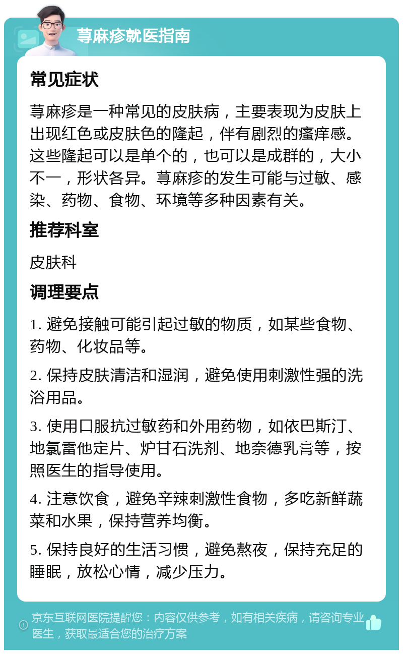 荨麻疹就医指南 常见症状 荨麻疹是一种常见的皮肤病，主要表现为皮肤上出现红色或皮肤色的隆起，伴有剧烈的瘙痒感。这些隆起可以是单个的，也可以是成群的，大小不一，形状各异。荨麻疹的发生可能与过敏、感染、药物、食物、环境等多种因素有关。 推荐科室 皮肤科 调理要点 1. 避免接触可能引起过敏的物质，如某些食物、药物、化妆品等。 2. 保持皮肤清洁和湿润，避免使用刺激性强的洗浴用品。 3. 使用口服抗过敏药和外用药物，如依巴斯汀、地氯雷他定片、炉甘石洗剂、地奈德乳膏等，按照医生的指导使用。 4. 注意饮食，避免辛辣刺激性食物，多吃新鲜蔬菜和水果，保持营养均衡。 5. 保持良好的生活习惯，避免熬夜，保持充足的睡眠，放松心情，减少压力。