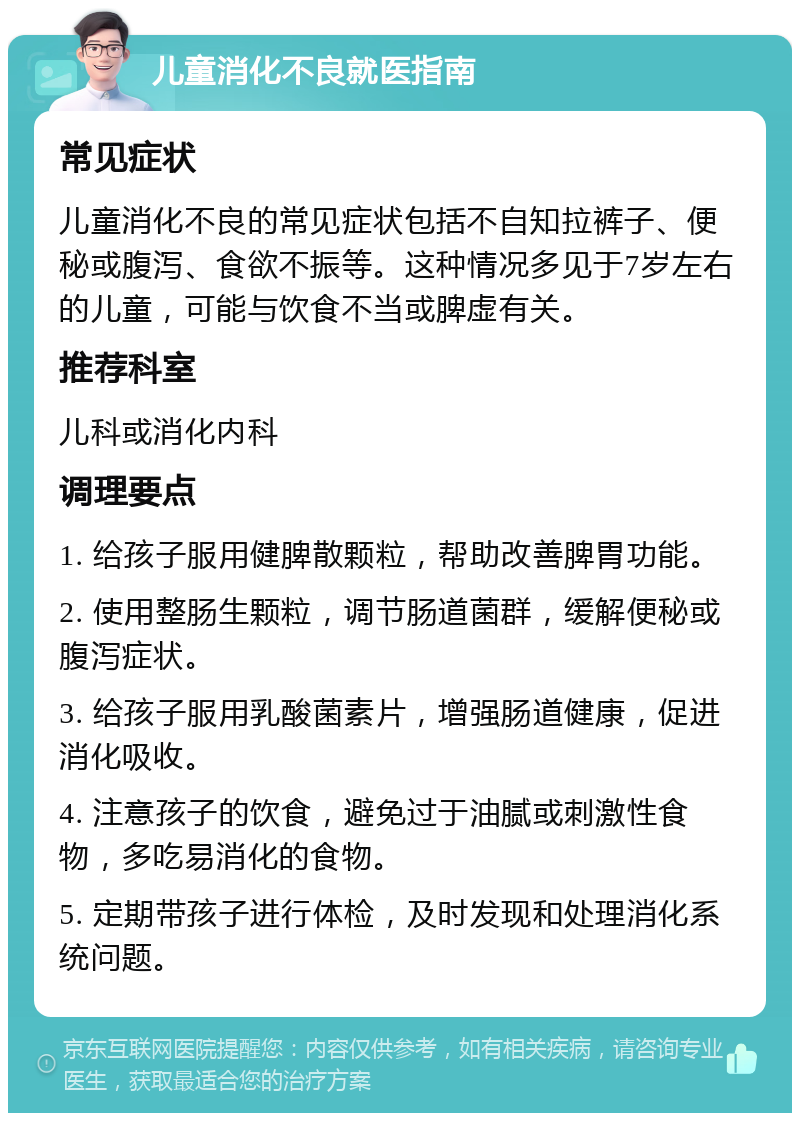 儿童消化不良就医指南 常见症状 儿童消化不良的常见症状包括不自知拉裤子、便秘或腹泻、食欲不振等。这种情况多见于7岁左右的儿童，可能与饮食不当或脾虚有关。 推荐科室 儿科或消化内科 调理要点 1. 给孩子服用健脾散颗粒，帮助改善脾胃功能。 2. 使用整肠生颗粒，调节肠道菌群，缓解便秘或腹泻症状。 3. 给孩子服用乳酸菌素片，增强肠道健康，促进消化吸收。 4. 注意孩子的饮食，避免过于油腻或刺激性食物，多吃易消化的食物。 5. 定期带孩子进行体检，及时发现和处理消化系统问题。