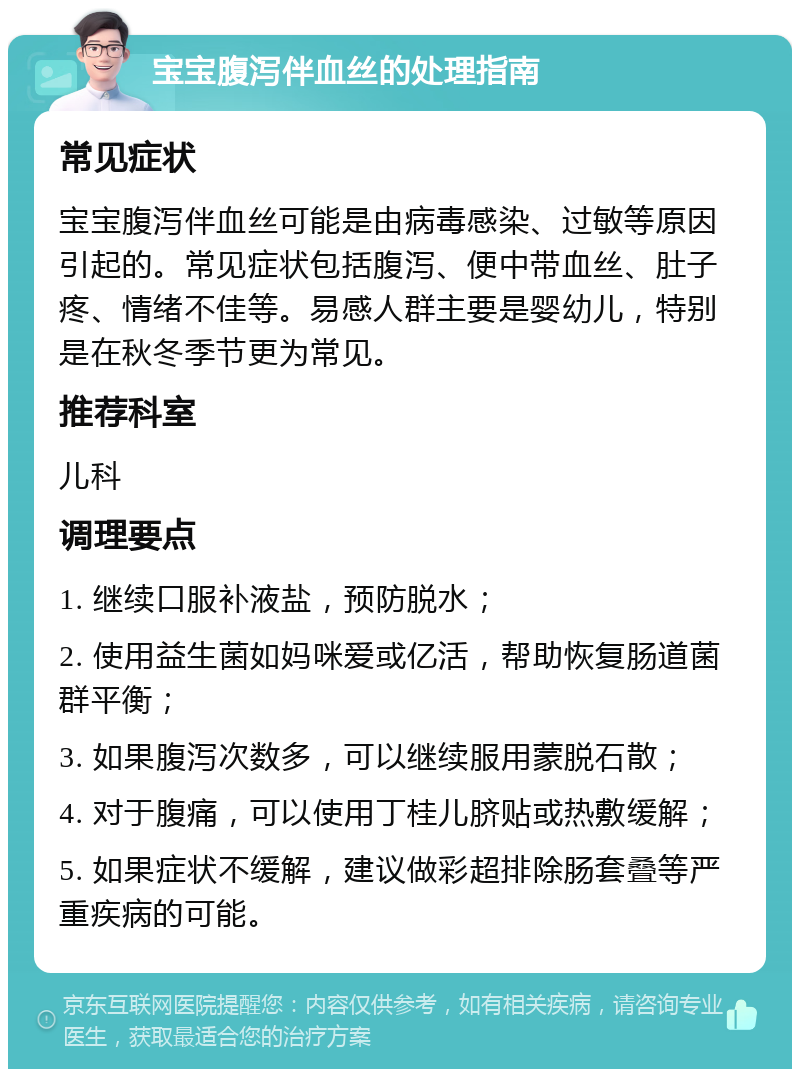 宝宝腹泻伴血丝的处理指南 常见症状 宝宝腹泻伴血丝可能是由病毒感染、过敏等原因引起的。常见症状包括腹泻、便中带血丝、肚子疼、情绪不佳等。易感人群主要是婴幼儿，特别是在秋冬季节更为常见。 推荐科室 儿科 调理要点 1. 继续口服补液盐，预防脱水； 2. 使用益生菌如妈咪爱或亿活，帮助恢复肠道菌群平衡； 3. 如果腹泻次数多，可以继续服用蒙脱石散； 4. 对于腹痛，可以使用丁桂儿脐贴或热敷缓解； 5. 如果症状不缓解，建议做彩超排除肠套叠等严重疾病的可能。