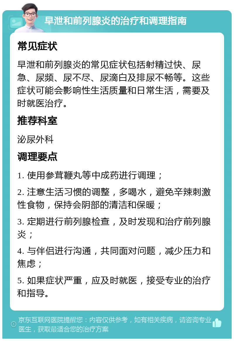 早泄和前列腺炎的治疗和调理指南 常见症状 早泄和前列腺炎的常见症状包括射精过快、尿急、尿频、尿不尽、尿滴白及排尿不畅等。这些症状可能会影响性生活质量和日常生活，需要及时就医治疗。 推荐科室 泌尿外科 调理要点 1. 使用参茸鞭丸等中成药进行调理； 2. 注意生活习惯的调整，多喝水，避免辛辣刺激性食物，保持会阴部的清洁和保暖； 3. 定期进行前列腺检查，及时发现和治疗前列腺炎； 4. 与伴侣进行沟通，共同面对问题，减少压力和焦虑； 5. 如果症状严重，应及时就医，接受专业的治疗和指导。