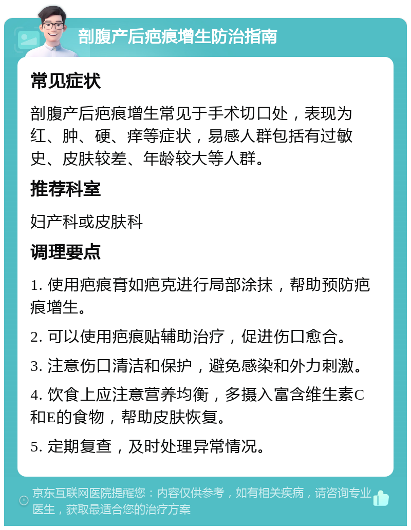 剖腹产后疤痕增生防治指南 常见症状 剖腹产后疤痕增生常见于手术切口处，表现为红、肿、硬、痒等症状，易感人群包括有过敏史、皮肤较差、年龄较大等人群。 推荐科室 妇产科或皮肤科 调理要点 1. 使用疤痕膏如疤克进行局部涂抹，帮助预防疤痕增生。 2. 可以使用疤痕贴辅助治疗，促进伤口愈合。 3. 注意伤口清洁和保护，避免感染和外力刺激。 4. 饮食上应注意营养均衡，多摄入富含维生素C和E的食物，帮助皮肤恢复。 5. 定期复查，及时处理异常情况。