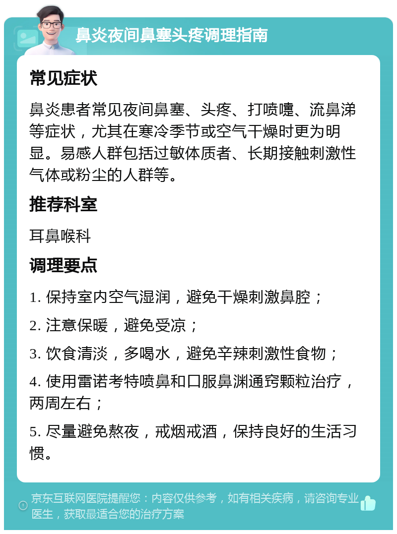 鼻炎夜间鼻塞头疼调理指南 常见症状 鼻炎患者常见夜间鼻塞、头疼、打喷嚏、流鼻涕等症状，尤其在寒冷季节或空气干燥时更为明显。易感人群包括过敏体质者、长期接触刺激性气体或粉尘的人群等。 推荐科室 耳鼻喉科 调理要点 1. 保持室内空气湿润，避免干燥刺激鼻腔； 2. 注意保暖，避免受凉； 3. 饮食清淡，多喝水，避免辛辣刺激性食物； 4. 使用雷诺考特喷鼻和口服鼻渊通窍颗粒治疗，两周左右； 5. 尽量避免熬夜，戒烟戒酒，保持良好的生活习惯。