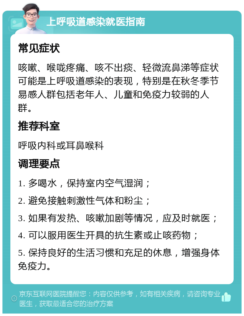 上呼吸道感染就医指南 常见症状 咳嗽、喉咙疼痛、咳不出痰、轻微流鼻涕等症状可能是上呼吸道感染的表现，特别是在秋冬季节易感人群包括老年人、儿童和免疫力较弱的人群。 推荐科室 呼吸内科或耳鼻喉科 调理要点 1. 多喝水，保持室内空气湿润； 2. 避免接触刺激性气体和粉尘； 3. 如果有发热、咳嗽加剧等情况，应及时就医； 4. 可以服用医生开具的抗生素或止咳药物； 5. 保持良好的生活习惯和充足的休息，增强身体免疫力。