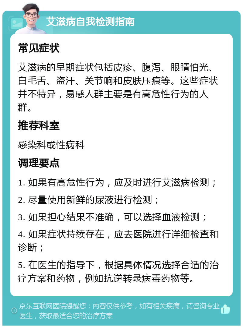 艾滋病自我检测指南 常见症状 艾滋病的早期症状包括皮疹、腹泻、眼睛怕光、白毛舌、盗汗、关节响和皮肤压痕等。这些症状并不特异，易感人群主要是有高危性行为的人群。 推荐科室 感染科或性病科 调理要点 1. 如果有高危性行为，应及时进行艾滋病检测； 2. 尽量使用新鲜的尿液进行检测； 3. 如果担心结果不准确，可以选择血液检测； 4. 如果症状持续存在，应去医院进行详细检查和诊断； 5. 在医生的指导下，根据具体情况选择合适的治疗方案和药物，例如抗逆转录病毒药物等。