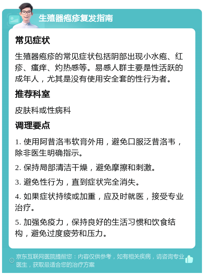 生殖器疱疹复发指南 常见症状 生殖器疱疹的常见症状包括阴部出现小水疱、红疹、瘙痒、灼热感等。易感人群主要是性活跃的成年人，尤其是没有使用安全套的性行为者。 推荐科室 皮肤科或性病科 调理要点 1. 使用阿昔洛韦软膏外用，避免口服泛昔洛韦，除非医生明确指示。 2. 保持局部清洁干燥，避免摩擦和刺激。 3. 避免性行为，直到症状完全消失。 4. 如果症状持续或加重，应及时就医，接受专业治疗。 5. 加强免疫力，保持良好的生活习惯和饮食结构，避免过度疲劳和压力。