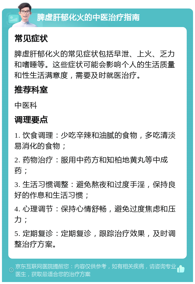 脾虚肝郁化火的中医治疗指南 常见症状 脾虚肝郁化火的常见症状包括早泄、上火、乏力和嗜睡等。这些症状可能会影响个人的生活质量和性生活满意度，需要及时就医治疗。 推荐科室 中医科 调理要点 1. 饮食调理：少吃辛辣和油腻的食物，多吃清淡易消化的食物； 2. 药物治疗：服用中药方和知柏地黄丸等中成药； 3. 生活习惯调整：避免熬夜和过度手淫，保持良好的作息和生活习惯； 4. 心理调节：保持心情舒畅，避免过度焦虑和压力； 5. 定期复诊：定期复诊，跟踪治疗效果，及时调整治疗方案。