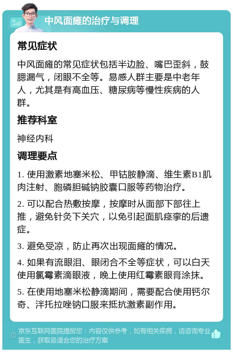 中风面瘫的治疗与调理 常见症状 中风面瘫的常见症状包括半边脸、嘴巴歪斜，鼓腮漏气，闭眼不全等。易感人群主要是中老年人，尤其是有高血压、糖尿病等慢性疾病的人群。 推荐科室 神经内科 调理要点 1. 使用激素地塞米松、甲钴胺静滴、维生素B1肌肉注射、胞磷胆碱钠胶囊口服等药物治疗。 2. 可以配合热敷按摩，按摩时从面部下部往上推，避免针灸下关穴，以免引起面肌痉挛的后遗症。 3. 避免受凉，防止再次出现面瘫的情况。 4. 如果有流眼泪、眼闭合不全等症状，可以白天使用氯霉素滴眼液，晚上使用红霉素眼膏涂抹。 5. 在使用地塞米松静滴期间，需要配合使用钙尔奇、泮托拉唑钠口服来抵抗激素副作用。