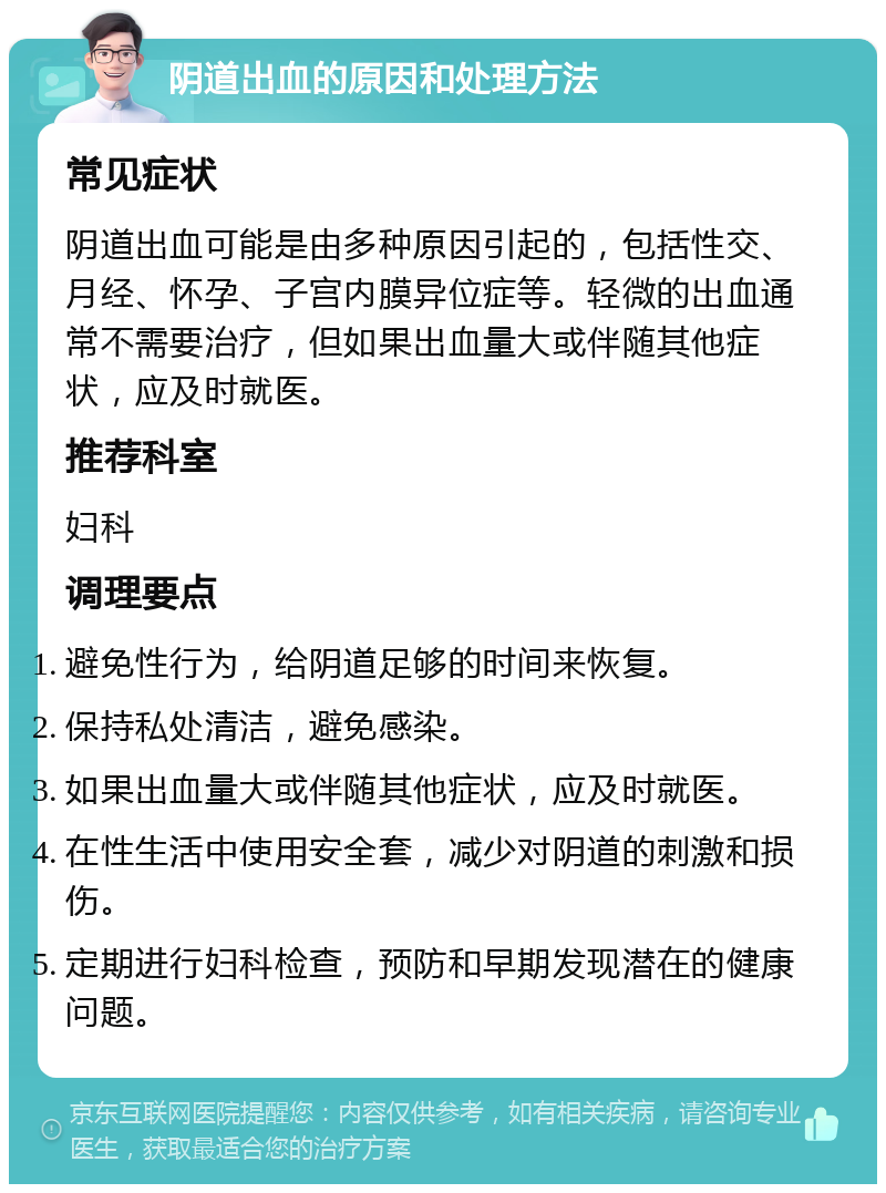 阴道出血的原因和处理方法 常见症状 阴道出血可能是由多种原因引起的，包括性交、月经、怀孕、子宫内膜异位症等。轻微的出血通常不需要治疗，但如果出血量大或伴随其他症状，应及时就医。 推荐科室 妇科 调理要点 避免性行为，给阴道足够的时间来恢复。 保持私处清洁，避免感染。 如果出血量大或伴随其他症状，应及时就医。 在性生活中使用安全套，减少对阴道的刺激和损伤。 定期进行妇科检查，预防和早期发现潜在的健康问题。