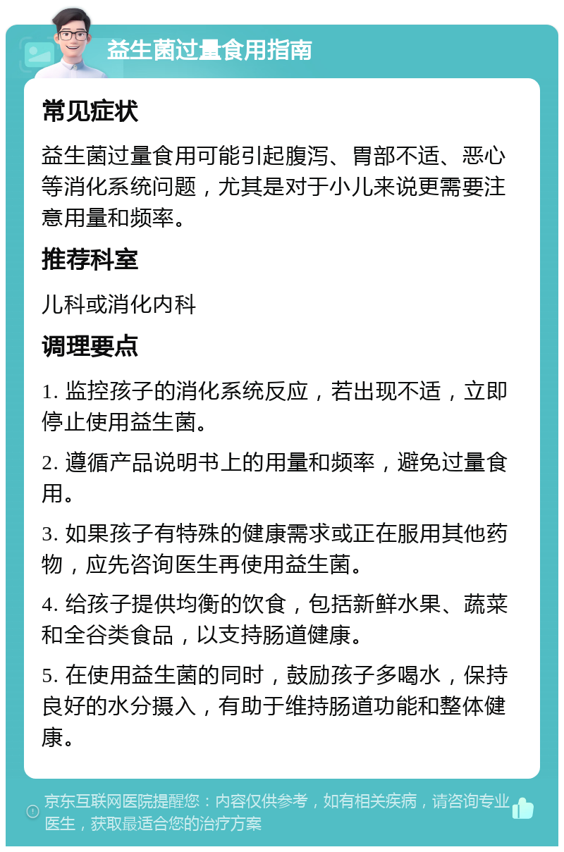 益生菌过量食用指南 常见症状 益生菌过量食用可能引起腹泻、胃部不适、恶心等消化系统问题，尤其是对于小儿来说更需要注意用量和频率。 推荐科室 儿科或消化内科 调理要点 1. 监控孩子的消化系统反应，若出现不适，立即停止使用益生菌。 2. 遵循产品说明书上的用量和频率，避免过量食用。 3. 如果孩子有特殊的健康需求或正在服用其他药物，应先咨询医生再使用益生菌。 4. 给孩子提供均衡的饮食，包括新鲜水果、蔬菜和全谷类食品，以支持肠道健康。 5. 在使用益生菌的同时，鼓励孩子多喝水，保持良好的水分摄入，有助于维持肠道功能和整体健康。