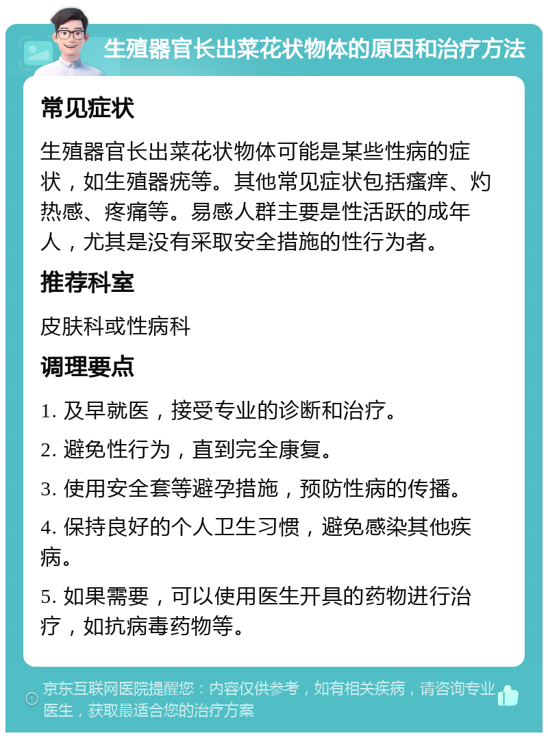 生殖器官长出菜花状物体的原因和治疗方法 常见症状 生殖器官长出菜花状物体可能是某些性病的症状，如生殖器疣等。其他常见症状包括瘙痒、灼热感、疼痛等。易感人群主要是性活跃的成年人，尤其是没有采取安全措施的性行为者。 推荐科室 皮肤科或性病科 调理要点 1. 及早就医，接受专业的诊断和治疗。 2. 避免性行为，直到完全康复。 3. 使用安全套等避孕措施，预防性病的传播。 4. 保持良好的个人卫生习惯，避免感染其他疾病。 5. 如果需要，可以使用医生开具的药物进行治疗，如抗病毒药物等。