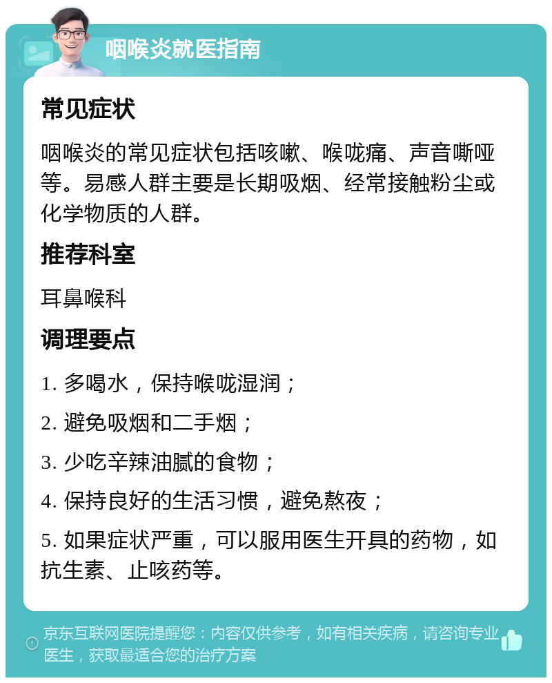 咽喉炎就医指南 常见症状 咽喉炎的常见症状包括咳嗽、喉咙痛、声音嘶哑等。易感人群主要是长期吸烟、经常接触粉尘或化学物质的人群。 推荐科室 耳鼻喉科 调理要点 1. 多喝水，保持喉咙湿润； 2. 避免吸烟和二手烟； 3. 少吃辛辣油腻的食物； 4. 保持良好的生活习惯，避免熬夜； 5. 如果症状严重，可以服用医生开具的药物，如抗生素、止咳药等。