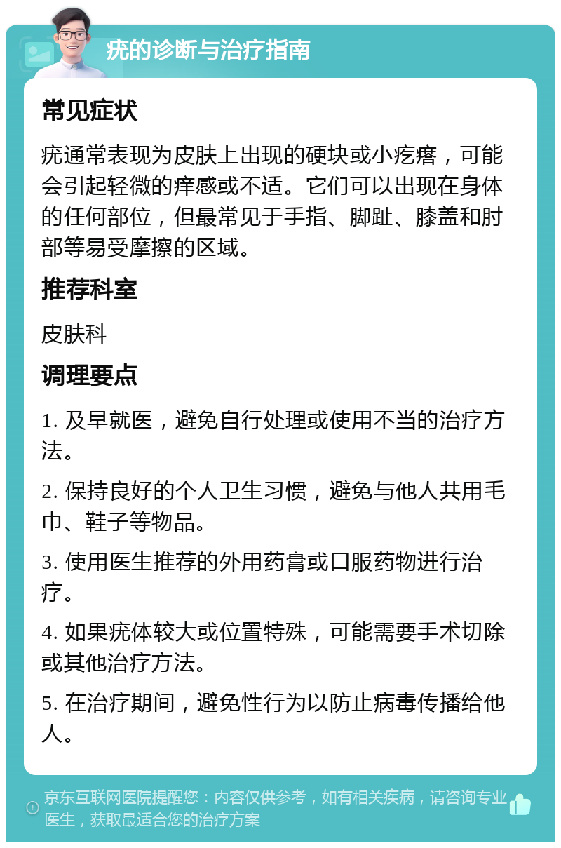 疣的诊断与治疗指南 常见症状 疣通常表现为皮肤上出现的硬块或小疙瘩，可能会引起轻微的痒感或不适。它们可以出现在身体的任何部位，但最常见于手指、脚趾、膝盖和肘部等易受摩擦的区域。 推荐科室 皮肤科 调理要点 1. 及早就医，避免自行处理或使用不当的治疗方法。 2. 保持良好的个人卫生习惯，避免与他人共用毛巾、鞋子等物品。 3. 使用医生推荐的外用药膏或口服药物进行治疗。 4. 如果疣体较大或位置特殊，可能需要手术切除或其他治疗方法。 5. 在治疗期间，避免性行为以防止病毒传播给他人。