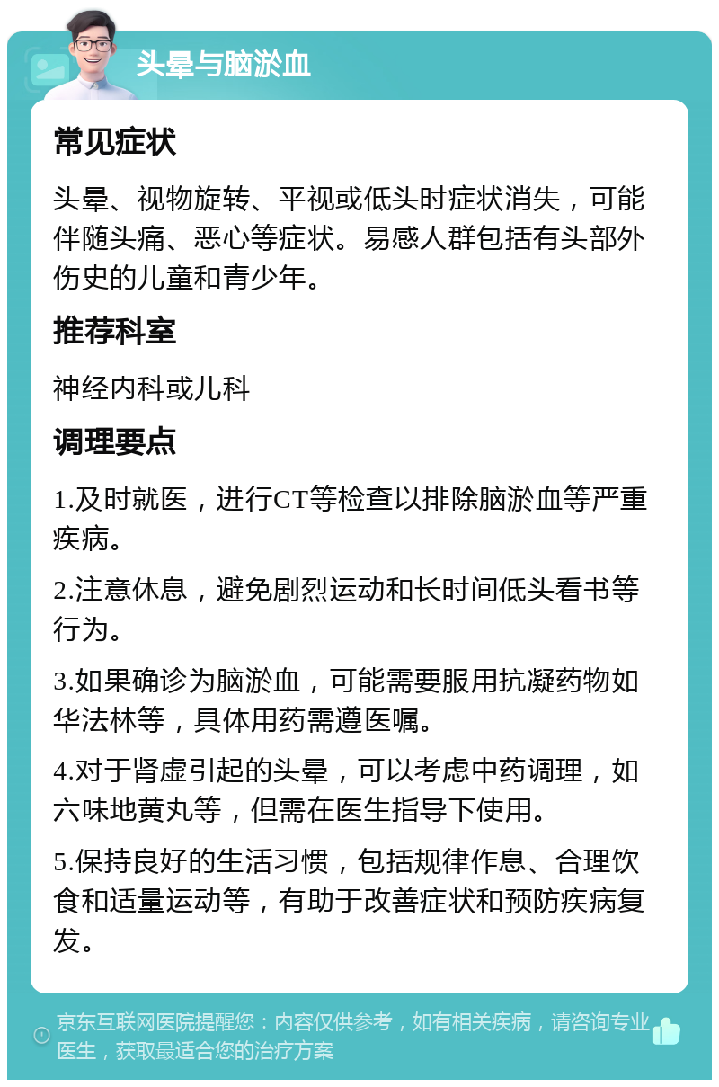 头晕与脑淤血 常见症状 头晕、视物旋转、平视或低头时症状消失，可能伴随头痛、恶心等症状。易感人群包括有头部外伤史的儿童和青少年。 推荐科室 神经内科或儿科 调理要点 1.及时就医，进行CT等检查以排除脑淤血等严重疾病。 2.注意休息，避免剧烈运动和长时间低头看书等行为。 3.如果确诊为脑淤血，可能需要服用抗凝药物如华法林等，具体用药需遵医嘱。 4.对于肾虚引起的头晕，可以考虑中药调理，如六味地黄丸等，但需在医生指导下使用。 5.保持良好的生活习惯，包括规律作息、合理饮食和适量运动等，有助于改善症状和预防疾病复发。