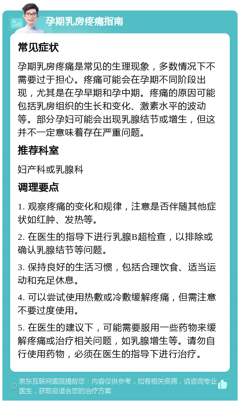 孕期乳房疼痛指南 常见症状 孕期乳房疼痛是常见的生理现象，多数情况下不需要过于担心。疼痛可能会在孕期不同阶段出现，尤其是在孕早期和孕中期。疼痛的原因可能包括乳房组织的生长和变化、激素水平的波动等。部分孕妇可能会出现乳腺结节或增生，但这并不一定意味着存在严重问题。 推荐科室 妇产科或乳腺科 调理要点 1. 观察疼痛的变化和规律，注意是否伴随其他症状如红肿、发热等。 2. 在医生的指导下进行乳腺B超检查，以排除或确认乳腺结节等问题。 3. 保持良好的生活习惯，包括合理饮食、适当运动和充足休息。 4. 可以尝试使用热敷或冷敷缓解疼痛，但需注意不要过度使用。 5. 在医生的建议下，可能需要服用一些药物来缓解疼痛或治疗相关问题，如乳腺增生等。请勿自行使用药物，必须在医生的指导下进行治疗。