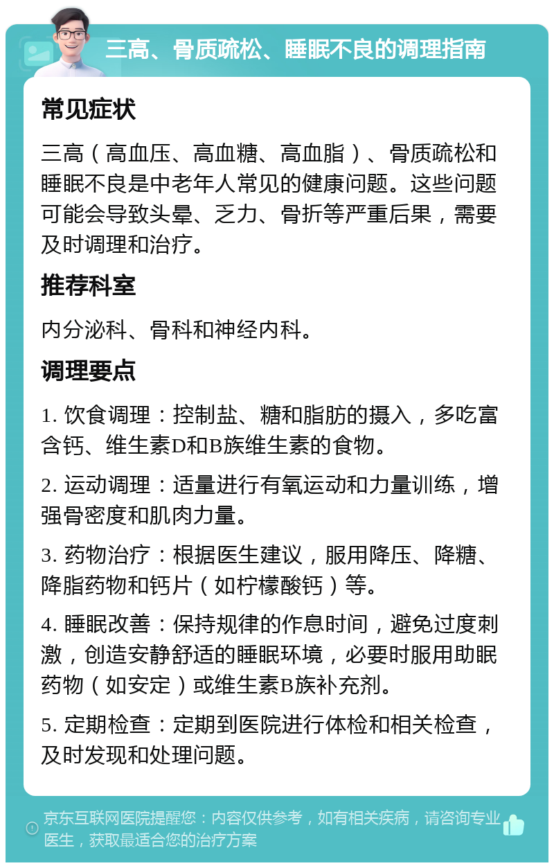 三高、骨质疏松、睡眠不良的调理指南 常见症状 三高（高血压、高血糖、高血脂）、骨质疏松和睡眠不良是中老年人常见的健康问题。这些问题可能会导致头晕、乏力、骨折等严重后果，需要及时调理和治疗。 推荐科室 内分泌科、骨科和神经内科。 调理要点 1. 饮食调理：控制盐、糖和脂肪的摄入，多吃富含钙、维生素D和B族维生素的食物。 2. 运动调理：适量进行有氧运动和力量训练，增强骨密度和肌肉力量。 3. 药物治疗：根据医生建议，服用降压、降糖、降脂药物和钙片（如柠檬酸钙）等。 4. 睡眠改善：保持规律的作息时间，避免过度刺激，创造安静舒适的睡眠环境，必要时服用助眠药物（如安定）或维生素B族补充剂。 5. 定期检查：定期到医院进行体检和相关检查，及时发现和处理问题。