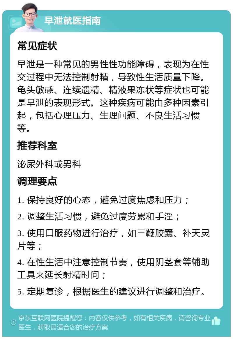 早泄就医指南 常见症状 早泄是一种常见的男性性功能障碍，表现为在性交过程中无法控制射精，导致性生活质量下降。龟头敏感、连续遗精、精液果冻状等症状也可能是早泄的表现形式。这种疾病可能由多种因素引起，包括心理压力、生理问题、不良生活习惯等。 推荐科室 泌尿外科或男科 调理要点 1. 保持良好的心态，避免过度焦虑和压力； 2. 调整生活习惯，避免过度劳累和手淫； 3. 使用口服药物进行治疗，如三鞭胶囊、补天灵片等； 4. 在性生活中注意控制节奏，使用阴茎套等辅助工具来延长射精时间； 5. 定期复诊，根据医生的建议进行调整和治疗。