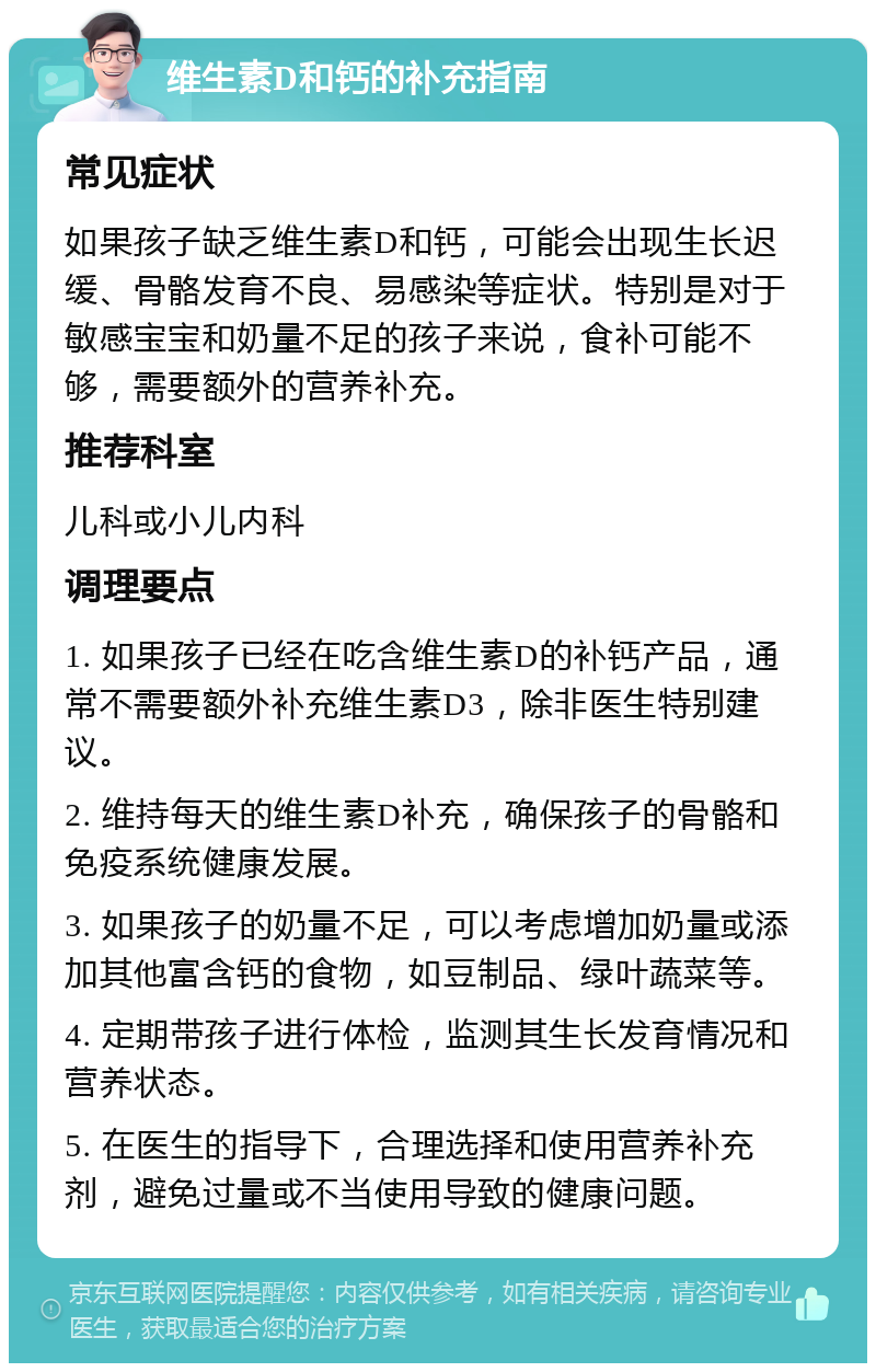 维生素D和钙的补充指南 常见症状 如果孩子缺乏维生素D和钙，可能会出现生长迟缓、骨骼发育不良、易感染等症状。特别是对于敏感宝宝和奶量不足的孩子来说，食补可能不够，需要额外的营养补充。 推荐科室 儿科或小儿内科 调理要点 1. 如果孩子已经在吃含维生素D的补钙产品，通常不需要额外补充维生素D3，除非医生特别建议。 2. 维持每天的维生素D补充，确保孩子的骨骼和免疫系统健康发展。 3. 如果孩子的奶量不足，可以考虑增加奶量或添加其他富含钙的食物，如豆制品、绿叶蔬菜等。 4. 定期带孩子进行体检，监测其生长发育情况和营养状态。 5. 在医生的指导下，合理选择和使用营养补充剂，避免过量或不当使用导致的健康问题。