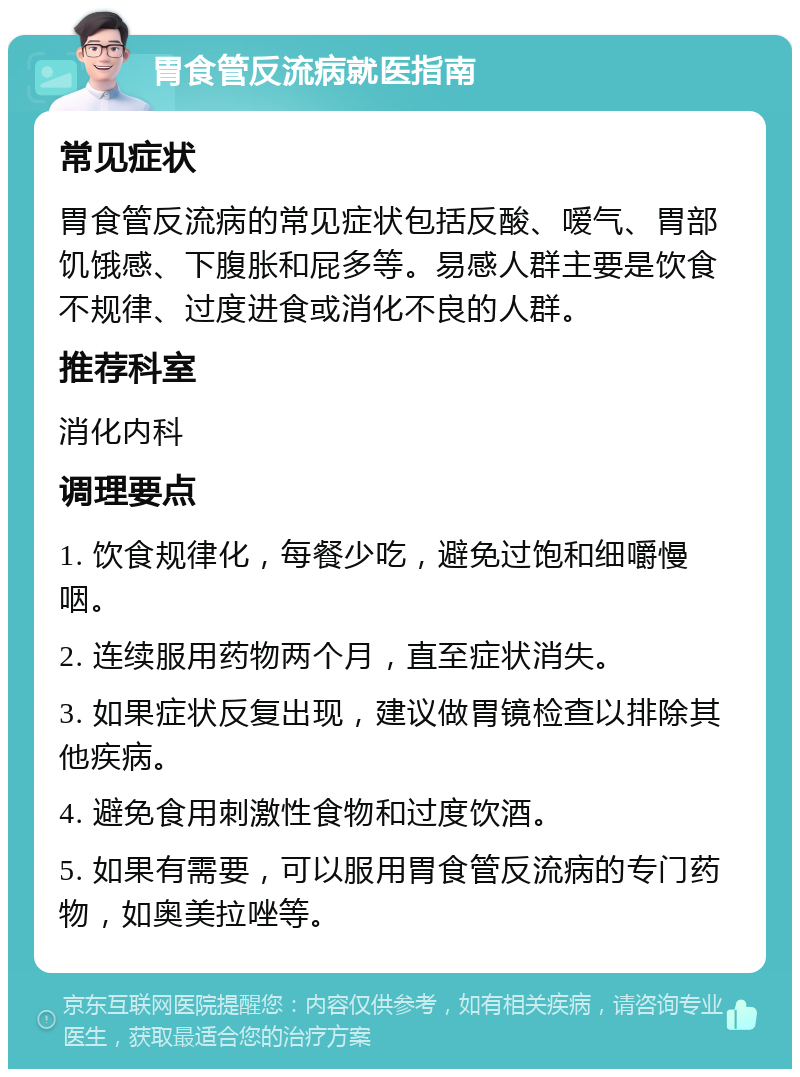 胃食管反流病就医指南 常见症状 胃食管反流病的常见症状包括反酸、嗳气、胃部饥饿感、下腹胀和屁多等。易感人群主要是饮食不规律、过度进食或消化不良的人群。 推荐科室 消化内科 调理要点 1. 饮食规律化，每餐少吃，避免过饱和细嚼慢咽。 2. 连续服用药物两个月，直至症状消失。 3. 如果症状反复出现，建议做胃镜检查以排除其他疾病。 4. 避免食用刺激性食物和过度饮酒。 5. 如果有需要，可以服用胃食管反流病的专门药物，如奥美拉唑等。