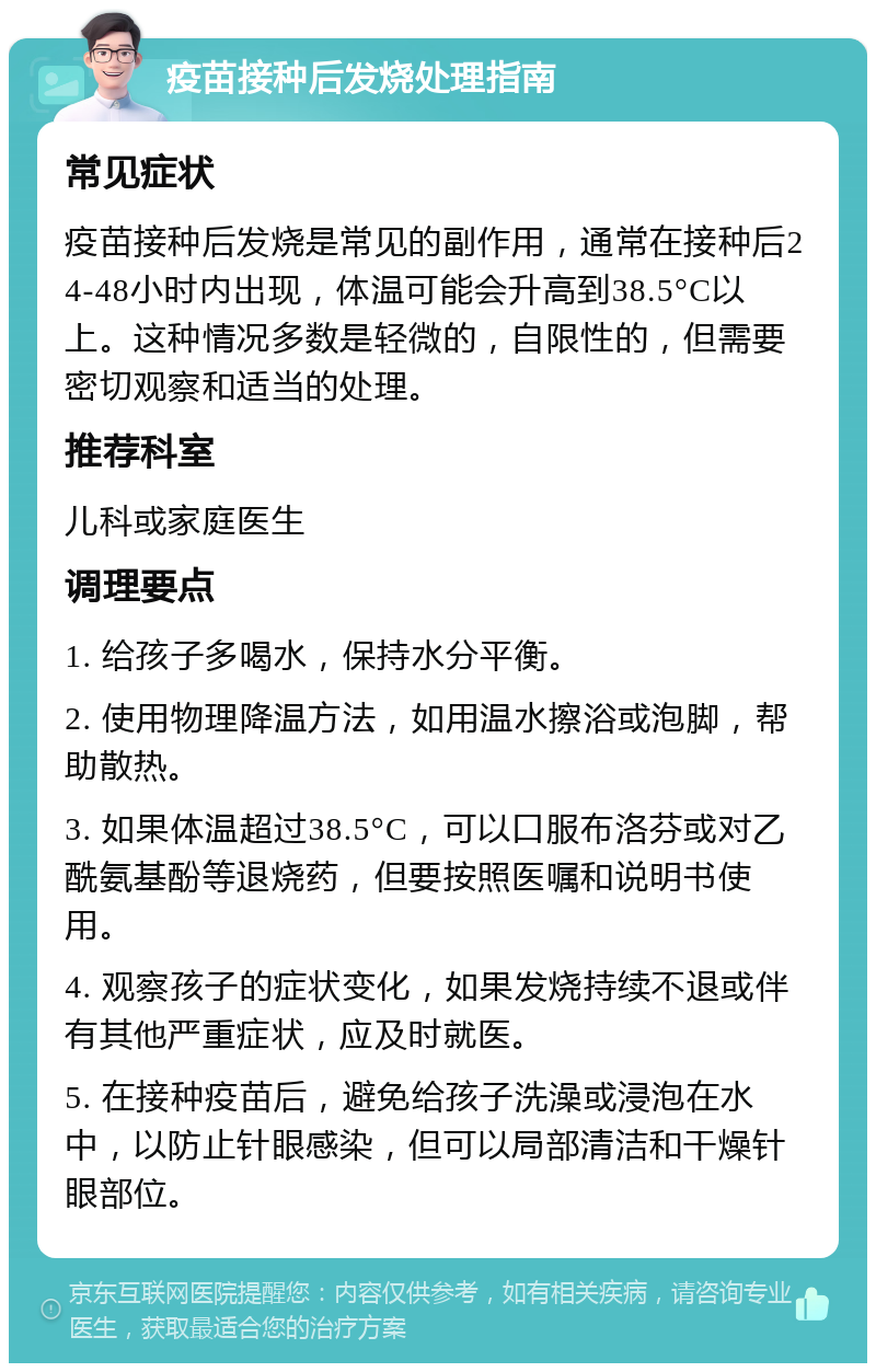 疫苗接种后发烧处理指南 常见症状 疫苗接种后发烧是常见的副作用，通常在接种后24-48小时内出现，体温可能会升高到38.5°C以上。这种情况多数是轻微的，自限性的，但需要密切观察和适当的处理。 推荐科室 儿科或家庭医生 调理要点 1. 给孩子多喝水，保持水分平衡。 2. 使用物理降温方法，如用温水擦浴或泡脚，帮助散热。 3. 如果体温超过38.5°C，可以口服布洛芬或对乙酰氨基酚等退烧药，但要按照医嘱和说明书使用。 4. 观察孩子的症状变化，如果发烧持续不退或伴有其他严重症状，应及时就医。 5. 在接种疫苗后，避免给孩子洗澡或浸泡在水中，以防止针眼感染，但可以局部清洁和干燥针眼部位。