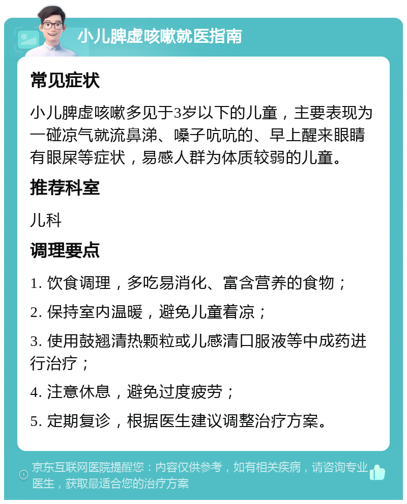 小儿脾虚咳嗽就医指南 常见症状 小儿脾虚咳嗽多见于3岁以下的儿童，主要表现为一碰凉气就流鼻涕、嗓子吭吭的、早上醒来眼睛有眼屎等症状，易感人群为体质较弱的儿童。 推荐科室 儿科 调理要点 1. 饮食调理，多吃易消化、富含营养的食物； 2. 保持室内温暖，避免儿童着凉； 3. 使用鼓翘清热颗粒或儿感清口服液等中成药进行治疗； 4. 注意休息，避免过度疲劳； 5. 定期复诊，根据医生建议调整治疗方案。