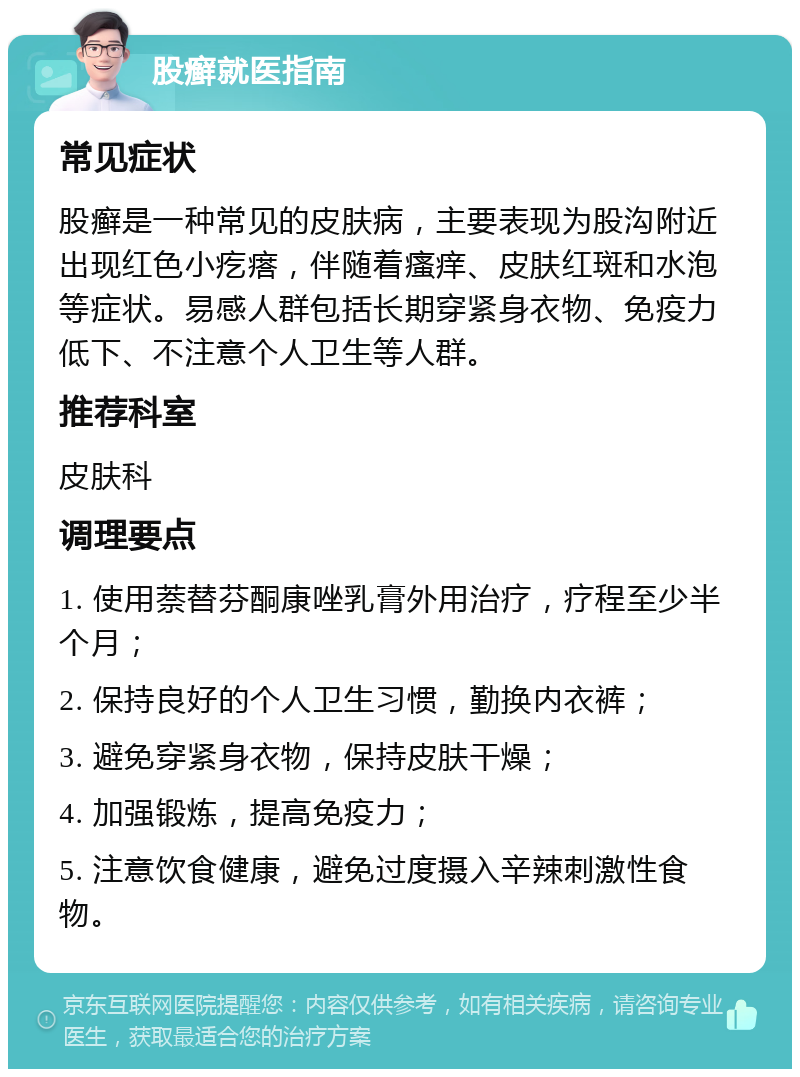 股癣就医指南 常见症状 股癣是一种常见的皮肤病，主要表现为股沟附近出现红色小疙瘩，伴随着瘙痒、皮肤红斑和水泡等症状。易感人群包括长期穿紧身衣物、免疫力低下、不注意个人卫生等人群。 推荐科室 皮肤科 调理要点 1. 使用萘替芬酮康唑乳膏外用治疗，疗程至少半个月； 2. 保持良好的个人卫生习惯，勤换内衣裤； 3. 避免穿紧身衣物，保持皮肤干燥； 4. 加强锻炼，提高免疫力； 5. 注意饮食健康，避免过度摄入辛辣刺激性食物。