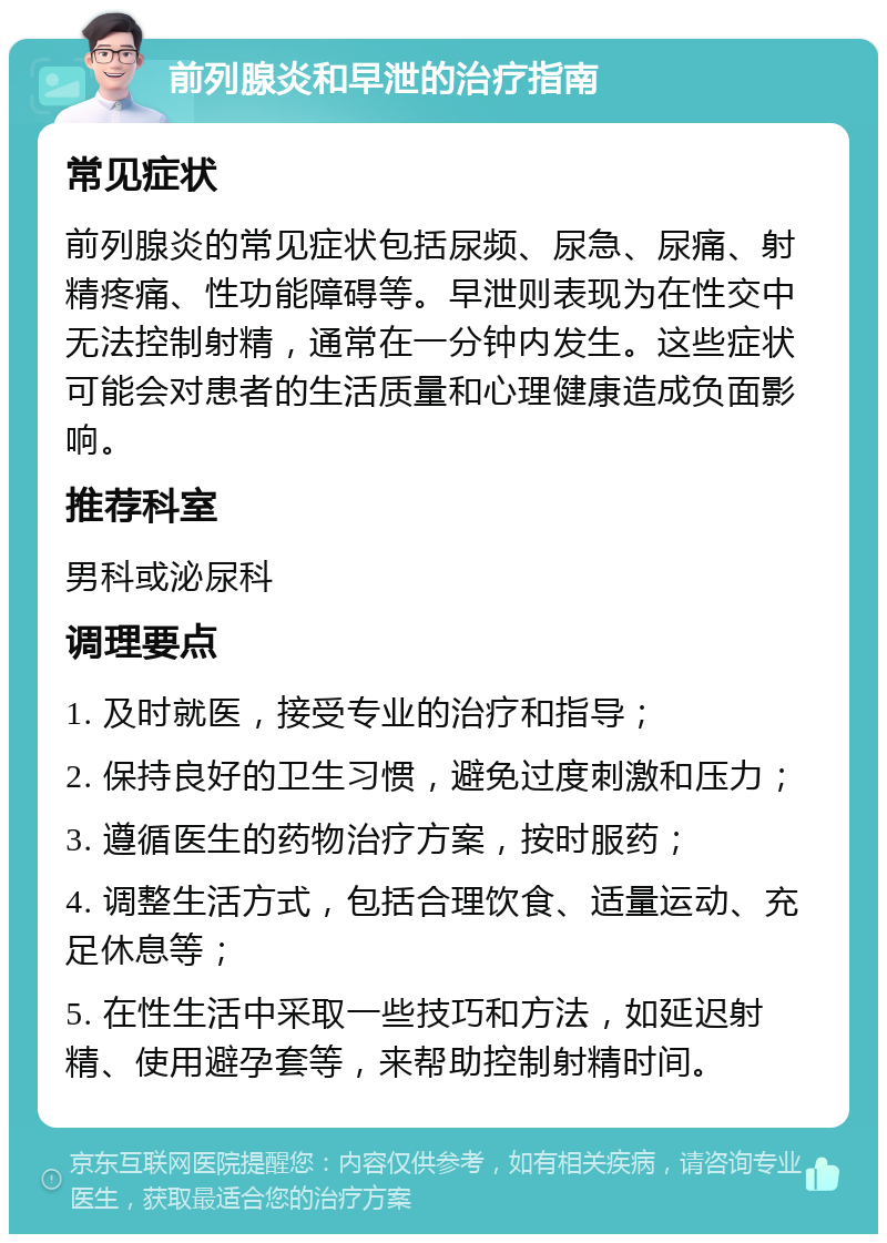 前列腺炎和早泄的治疗指南 常见症状 前列腺炎的常见症状包括尿频、尿急、尿痛、射精疼痛、性功能障碍等。早泄则表现为在性交中无法控制射精，通常在一分钟内发生。这些症状可能会对患者的生活质量和心理健康造成负面影响。 推荐科室 男科或泌尿科 调理要点 1. 及时就医，接受专业的治疗和指导； 2. 保持良好的卫生习惯，避免过度刺激和压力； 3. 遵循医生的药物治疗方案，按时服药； 4. 调整生活方式，包括合理饮食、适量运动、充足休息等； 5. 在性生活中采取一些技巧和方法，如延迟射精、使用避孕套等，来帮助控制射精时间。