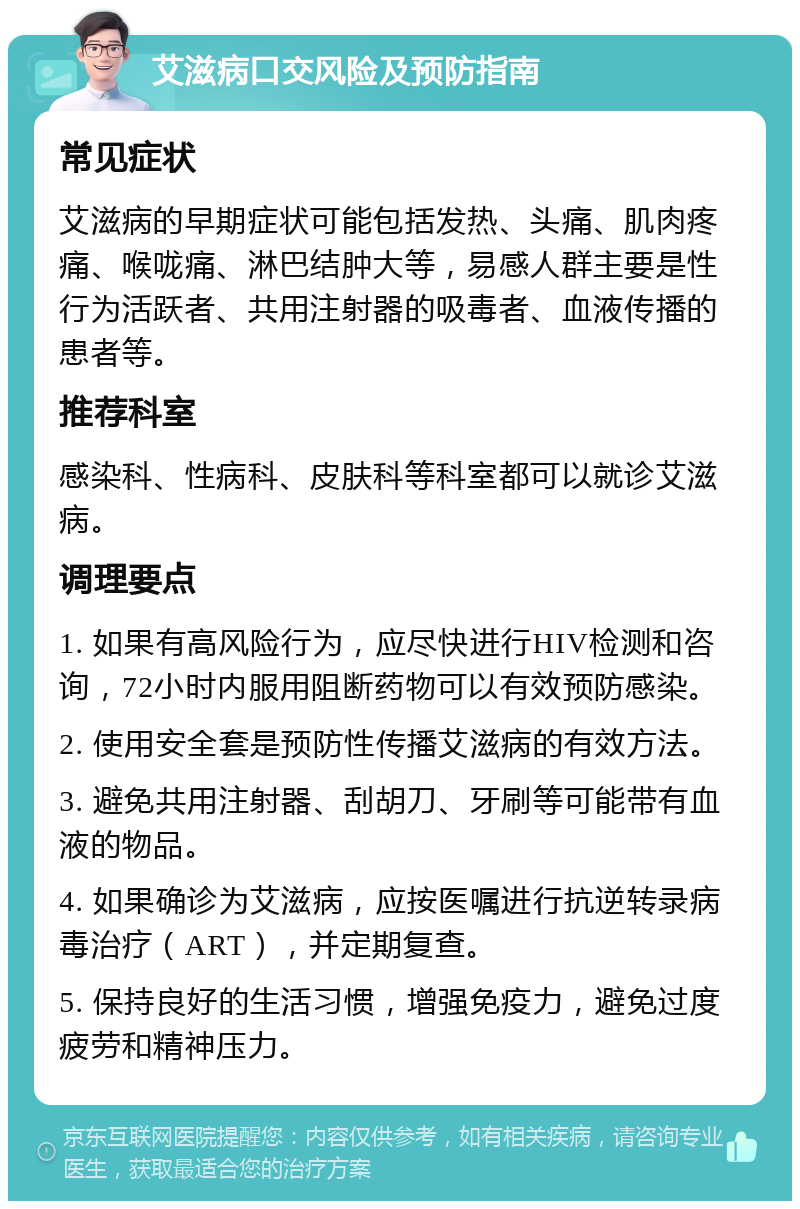 艾滋病口交风险及预防指南 常见症状 艾滋病的早期症状可能包括发热、头痛、肌肉疼痛、喉咙痛、淋巴结肿大等，易感人群主要是性行为活跃者、共用注射器的吸毒者、血液传播的患者等。 推荐科室 感染科、性病科、皮肤科等科室都可以就诊艾滋病。 调理要点 1. 如果有高风险行为，应尽快进行HIV检测和咨询，72小时内服用阻断药物可以有效预防感染。 2. 使用安全套是预防性传播艾滋病的有效方法。 3. 避免共用注射器、刮胡刀、牙刷等可能带有血液的物品。 4. 如果确诊为艾滋病，应按医嘱进行抗逆转录病毒治疗（ART），并定期复查。 5. 保持良好的生活习惯，增强免疫力，避免过度疲劳和精神压力。