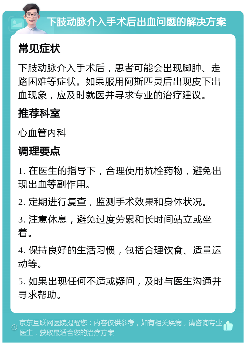 下肢动脉介入手术后出血问题的解决方案 常见症状 下肢动脉介入手术后，患者可能会出现脚肿、走路困难等症状。如果服用阿斯匹灵后出现皮下出血现象，应及时就医并寻求专业的治疗建议。 推荐科室 心血管内科 调理要点 1. 在医生的指导下，合理使用抗栓药物，避免出现出血等副作用。 2. 定期进行复查，监测手术效果和身体状况。 3. 注意休息，避免过度劳累和长时间站立或坐着。 4. 保持良好的生活习惯，包括合理饮食、适量运动等。 5. 如果出现任何不适或疑问，及时与医生沟通并寻求帮助。