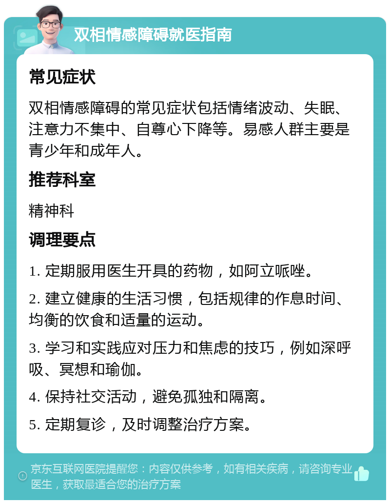 双相情感障碍就医指南 常见症状 双相情感障碍的常见症状包括情绪波动、失眠、注意力不集中、自尊心下降等。易感人群主要是青少年和成年人。 推荐科室 精神科 调理要点 1. 定期服用医生开具的药物，如阿立哌唑。 2. 建立健康的生活习惯，包括规律的作息时间、均衡的饮食和适量的运动。 3. 学习和实践应对压力和焦虑的技巧，例如深呼吸、冥想和瑜伽。 4. 保持社交活动，避免孤独和隔离。 5. 定期复诊，及时调整治疗方案。