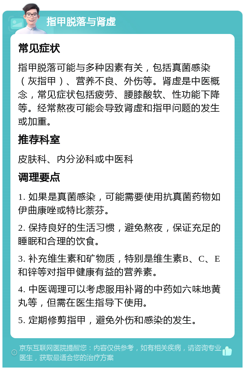 指甲脱落与肾虚 常见症状 指甲脱落可能与多种因素有关，包括真菌感染（灰指甲）、营养不良、外伤等。肾虚是中医概念，常见症状包括疲劳、腰膝酸软、性功能下降等。经常熬夜可能会导致肾虚和指甲问题的发生或加重。 推荐科室 皮肤科、内分泌科或中医科 调理要点 1. 如果是真菌感染，可能需要使用抗真菌药物如伊曲康唑或特比萘芬。 2. 保持良好的生活习惯，避免熬夜，保证充足的睡眠和合理的饮食。 3. 补充维生素和矿物质，特别是维生素B、C、E和锌等对指甲健康有益的营养素。 4. 中医调理可以考虑服用补肾的中药如六味地黄丸等，但需在医生指导下使用。 5. 定期修剪指甲，避免外伤和感染的发生。