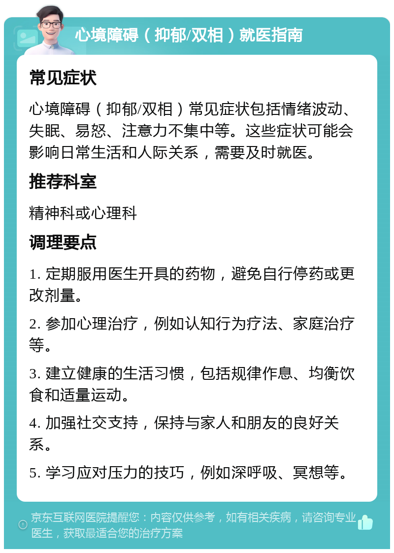 心境障碍（抑郁/双相）就医指南 常见症状 心境障碍（抑郁/双相）常见症状包括情绪波动、失眠、易怒、注意力不集中等。这些症状可能会影响日常生活和人际关系，需要及时就医。 推荐科室 精神科或心理科 调理要点 1. 定期服用医生开具的药物，避免自行停药或更改剂量。 2. 参加心理治疗，例如认知行为疗法、家庭治疗等。 3. 建立健康的生活习惯，包括规律作息、均衡饮食和适量运动。 4. 加强社交支持，保持与家人和朋友的良好关系。 5. 学习应对压力的技巧，例如深呼吸、冥想等。