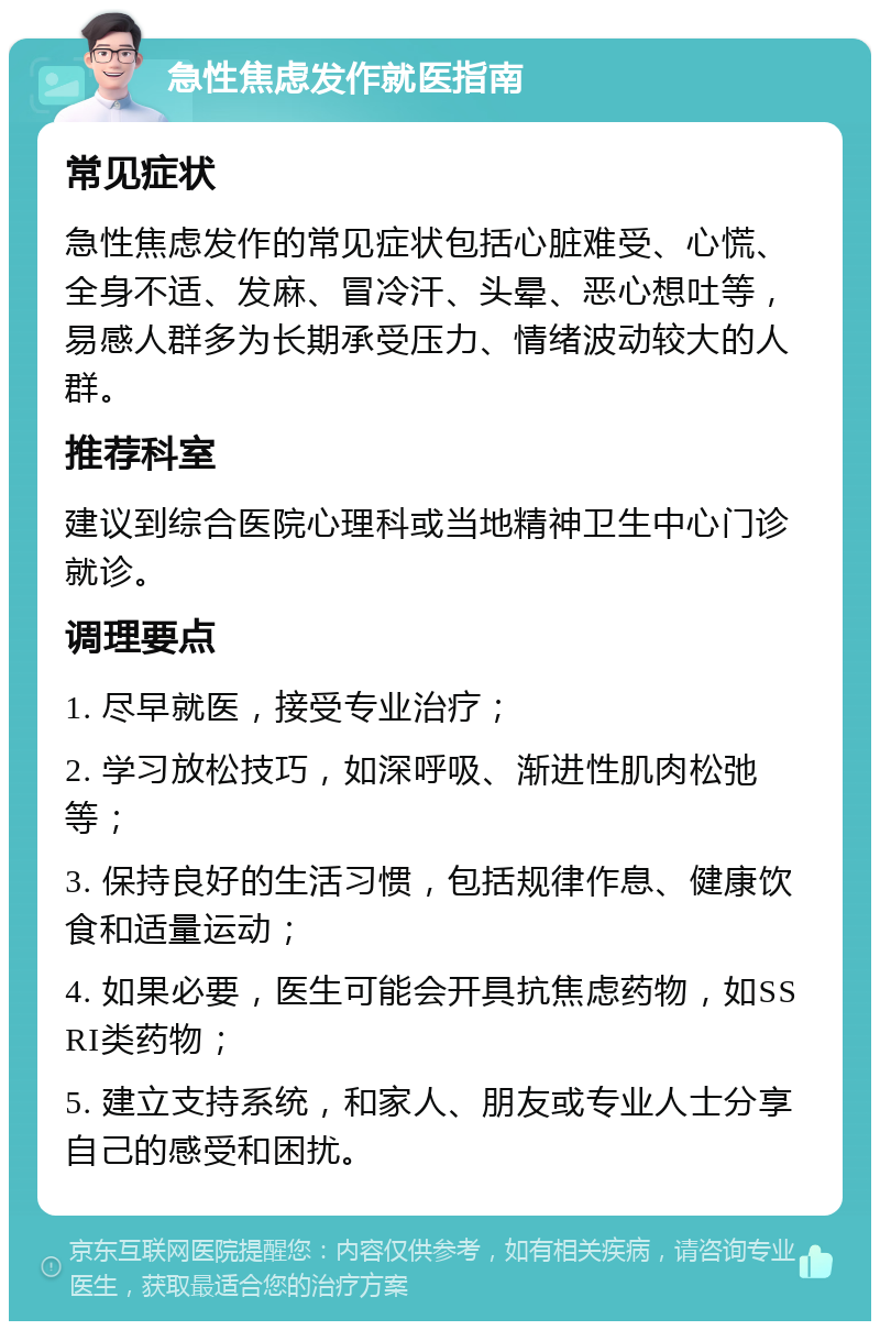 急性焦虑发作就医指南 常见症状 急性焦虑发作的常见症状包括心脏难受、心慌、全身不适、发麻、冒冷汗、头晕、恶心想吐等，易感人群多为长期承受压力、情绪波动较大的人群。 推荐科室 建议到综合医院心理科或当地精神卫生中心门诊就诊。 调理要点 1. 尽早就医，接受专业治疗； 2. 学习放松技巧，如深呼吸、渐进性肌肉松弛等； 3. 保持良好的生活习惯，包括规律作息、健康饮食和适量运动； 4. 如果必要，医生可能会开具抗焦虑药物，如SSRI类药物； 5. 建立支持系统，和家人、朋友或专业人士分享自己的感受和困扰。