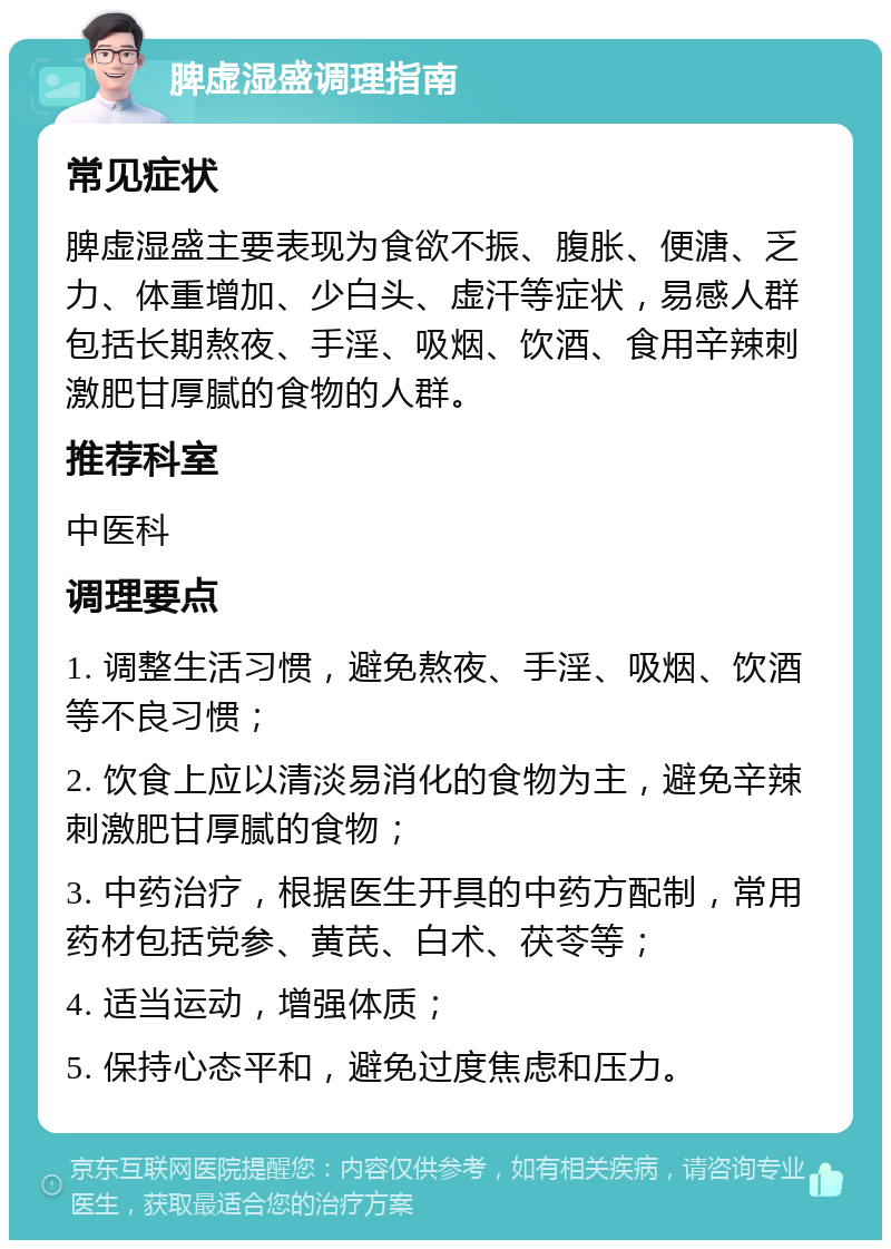 脾虚湿盛调理指南 常见症状 脾虚湿盛主要表现为食欲不振、腹胀、便溏、乏力、体重增加、少白头、虚汗等症状，易感人群包括长期熬夜、手淫、吸烟、饮酒、食用辛辣刺激肥甘厚腻的食物的人群。 推荐科室 中医科 调理要点 1. 调整生活习惯，避免熬夜、手淫、吸烟、饮酒等不良习惯； 2. 饮食上应以清淡易消化的食物为主，避免辛辣刺激肥甘厚腻的食物； 3. 中药治疗，根据医生开具的中药方配制，常用药材包括党参、黄芪、白术、茯苓等； 4. 适当运动，增强体质； 5. 保持心态平和，避免过度焦虑和压力。